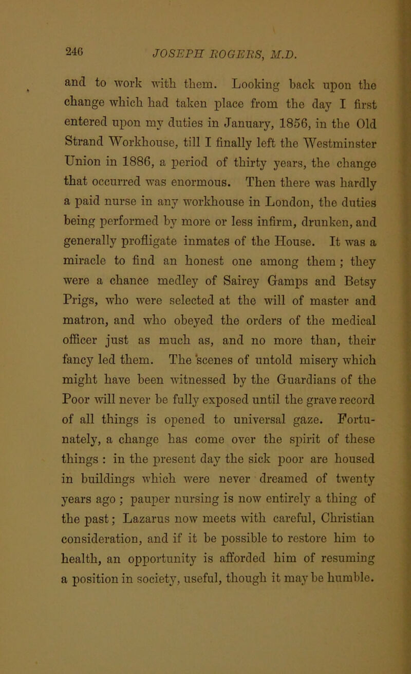 and to work with them. Looking back upon the change which had taken place from the day I first entered upon my duties in January, 1856, in the Old Strand Workhouse, till I finally left the Westminster Union in 1886, a period of thirty years, the change that occurred was enormous. Then there was hardly a paid nurse in any workhouse in London, the duties being performed by more or less infirm, drunken, and generally profligate inmates of the House. It was a miracle to find an honest one among them ; they were a chance medley of Sairey Gamps and Betsy Prigs, who were selected at the will of master and matron, and who obeyed the orders of the medical officer just as much as, and no more than, their fancy led them. The scenes of untold misery which might have been witnessed by the Guardians of the Poor will never be fully exposed until the grave record of all things is opened to universal gaze. Fortu- nately, a change has come over the spirit of these things : in the present day the sick poor are housed in buildings which were never dreamed of twenty years ago ; pauper nursing is now entirely a thing of the past; Lazarus now meets with careful, Christian consideration, and if it be possible to restore him to health, an opportunity is afforded him of resuming a position in society, useful, though it maybe humble.