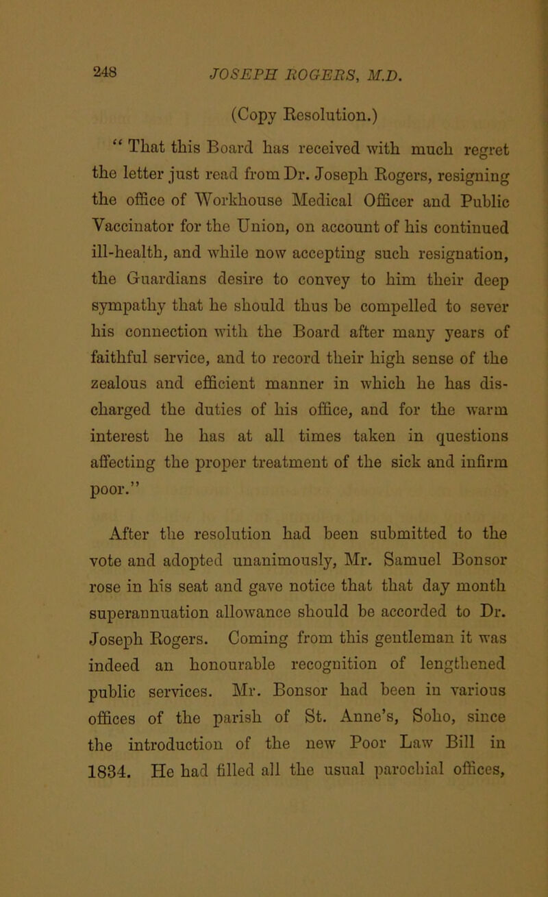 (Copy Resolution.) “ That this Board has received with much regret the letter just read from Dr. Joseph Rogers, resigning the office of Workhouse Medical Officer and Public Vaccinator for the Union, on account of his continued ill-health, and while now accepting such resignation, the Guardians desire to convey to him their deep sympathy that he should thus he compelled to sever his connection with the Board after many years of faithful service, and to record their high sense of the zealous and efficient manner in which he has dis- charged the duties of his office, and for the warm interest he has at all times taken in questions affecting the proper treatment of the sick and infirm poor.” After the resolution had been submitted to the vote and adopted unanimously, Mr. Samuel Bonsor rose in his seat and gave notice that that day month superannuation allowance should be accorded to Dr. Joseph Rogers. Coming from this gentleman it was indeed an honourable recognition of lengthened public services. Mr. Bonsor had been in various offices of the parish of St. Anne’s, Soho, since the introduction of the new Poor Law Bill in 1834. He had filled all the usual parochial offices.