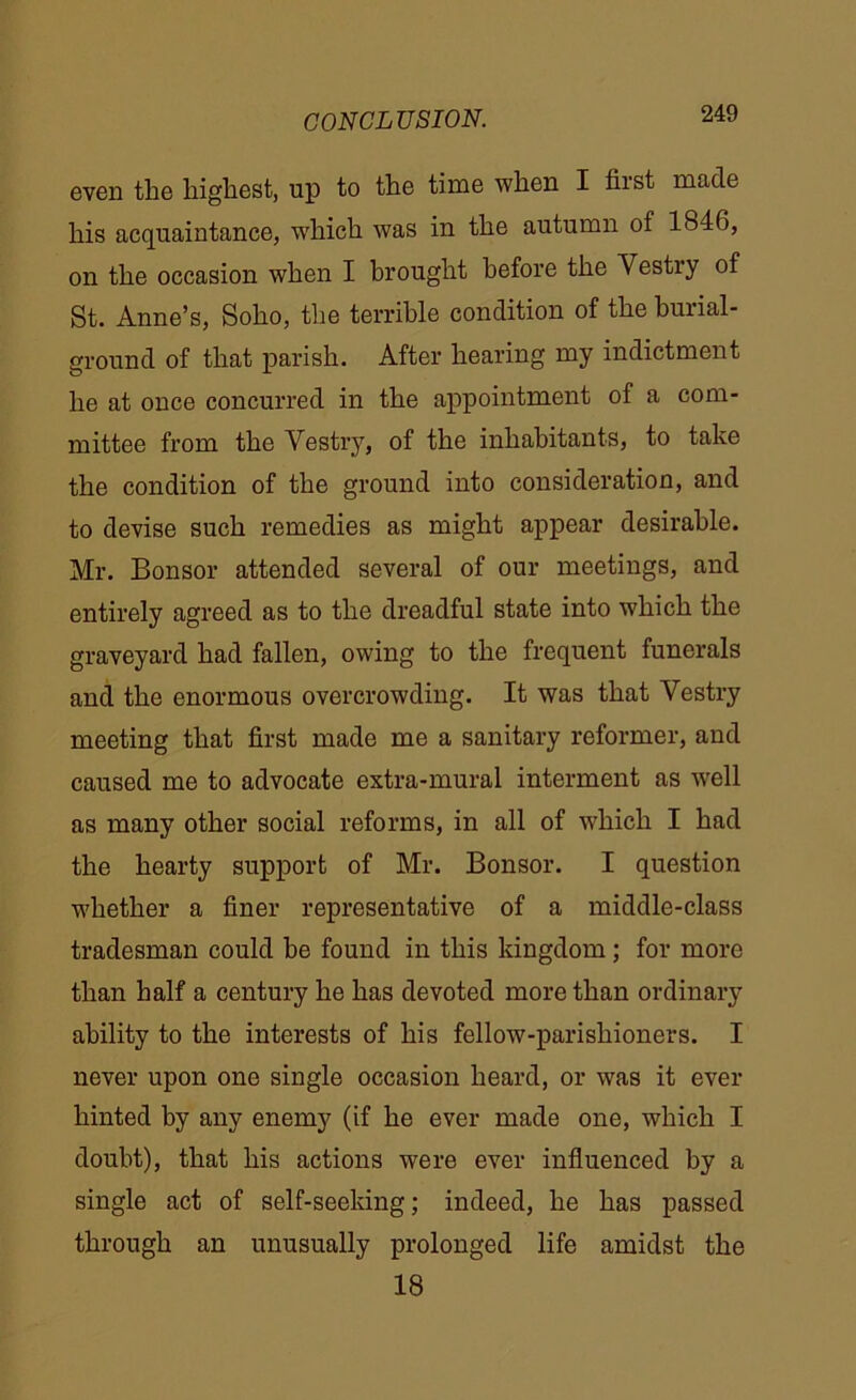 even the highest, up to the time when I first made his acquaintance, which was in the autumn of 1846, on the occasion when I brought before the Vestry of St. Anne’s, Soho, the terrible condition of the burial- ground of that parish. After hearing my indictment he at once concurred in the appointment of a com- mittee from the Vestry, of the inhabitants, to take the condition of the ground into consideration, and to devise such remedies as might appear desirable. Mr. Bonsor attended several of our meetings, and entirely agreed as to the dreadful state into which the graveyard had fallen, owing to the frequent funerals and the enormous overcrowding. It was that Vestry meeting that first made me a sanitary reformer, and caused me to advocate extra-mural interment as well as many other social reforms, in all of which I had the hearty support of Mr. Bonsor. I question whether a finer representative of a middle-class tradesman could be found in this kingdom; for more than half a century he has devoted more than ordinary ability to the interests of his fellow-parishioners. I never upon one single occasion heard, or was it ever hinted by any enemy (if he ever made one, which I doubt), that his actions were ever influenced by a single act of self-seeking; indeed, he has passed through an unusually prolonged life amidst the 18