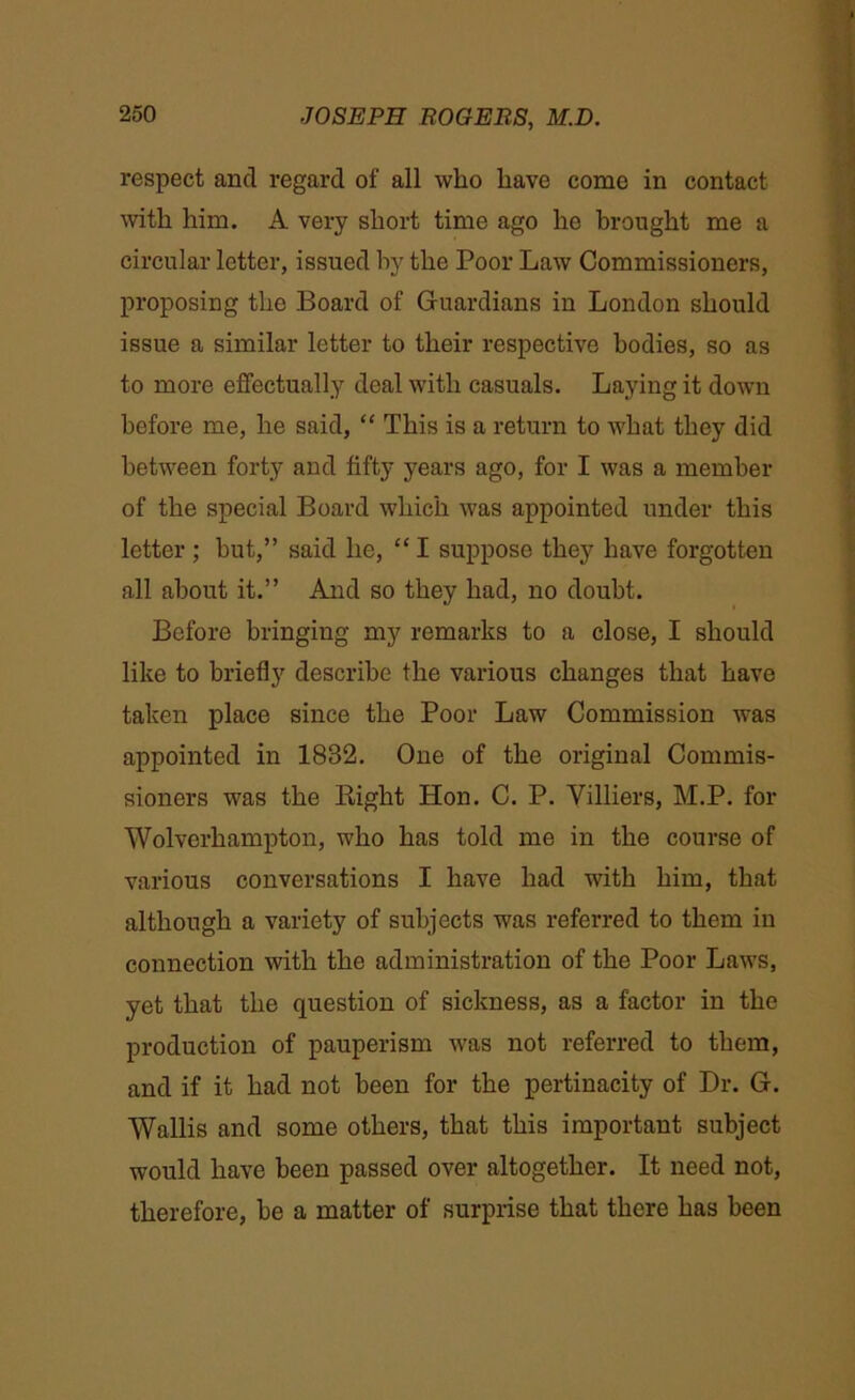 respect and regard of all who have come in contact with him. A very short time ago he brought me a circular letter, issued by the Poor Law Commissioners, proposing the Board of Guardians in London should issue a similar letter to their respective bodies, so as to more effectually deal with casuals. Laying it down before me, he said, “ This is a return to what they did between forty and fifty years ago, for I was a member of the special Board which was appointed under this letter ; hut,” said he, “ I suppose they have forgotten all about it.” And so they had, no doubt. Before bringing my remarks to a close, I should like to briefly describe the various changes that have taken place since the Poor Law Commission was appointed in 1832. One of the original Commis- sioners was the Bight Hon. C. P. Villiers, M.P. for Wolverhampton, who has told me in the course of various conversations I have had with him, that although a variety of subjects was referred to them in connection with the administration of the Poor Laws, yet that the question of sickness, as a factor in the production of pauperism was not referred to them, and if it had not been for the pertinacity of Dr. G. Wallis and some others, that this important subject would have been passed over altogether. It need not, therefore, be a matter of surprise that there has been