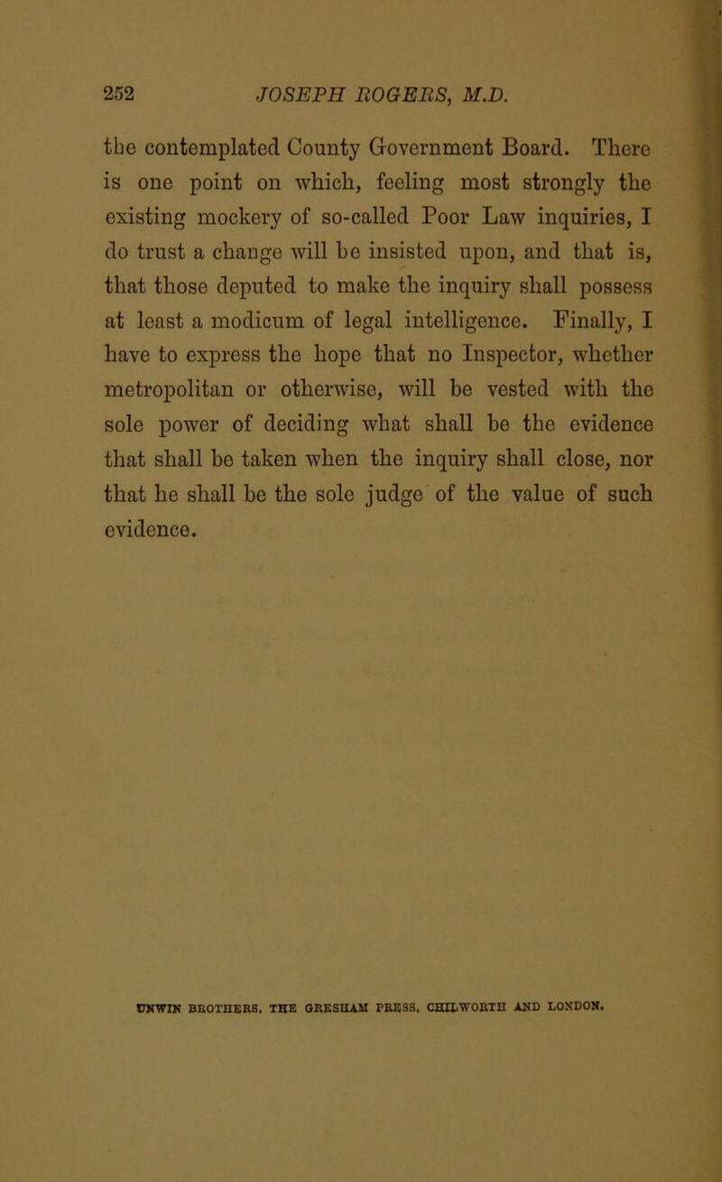the contemplated County Government Board. There is one point on which, feeling most strongly the existing mockery of so-called Poor Law inquiries, I do trust a change will be insisted upon, and that is, that those deputed to make the inquiry shall possess at least a modicum of legal intelligence. Finally, I have to express the hope that no Inspector, whether metropolitan or otherwise, will be vested with the sole power of deciding what shall he the evidence that shall be taken when the inquiry shall close, nor that he shall he the sole judge of the value of such evidence. UNWIN BROTHERS. THE GRESHAM PRESS, CHILWORTH AND LONDON.
