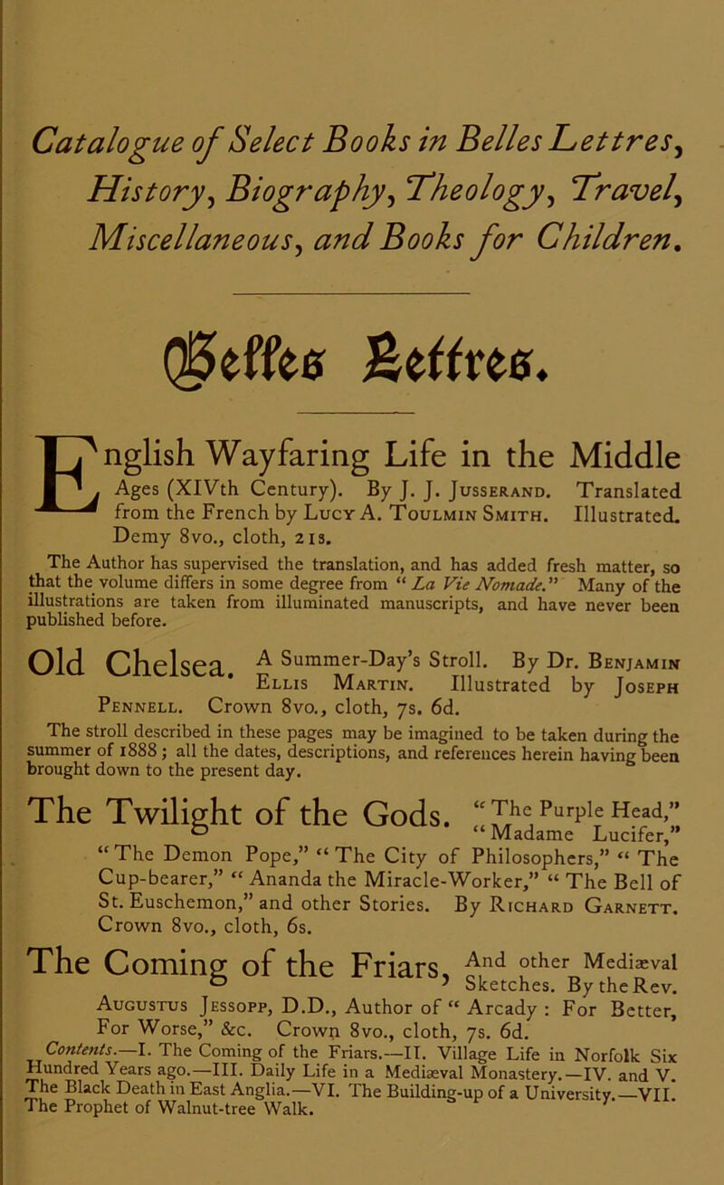 History, Biography, Theology, Travel, Miscellaneous, Books for Children. QjSeffes Beftree. E nglish Wayfaring Life in the Middle Ages (XIVth Century). By J. J. Jusserand. Translated from the French by Lucy A. Toulmin Smith. Illustrated. Demy 8vo., cloth, 21s. The Author has supervised the translation, and has added fresh matter, so that the volume differs in some degree from “ La Vie NomadeMany of the illustrations are taken from illuminated manuscripts, and have never been published before. Old Chelsea. £ Summer-Day’s Stroll. By Dr. Benjamin Ellis Martin. Illustrated by Joseph Pennell. Crown 8vo., cloth, 7s. 6d. The stroll described in these pages may be imagined to be taken during the summer of 1888 ; all the dates, descriptions, and references herein having been brought down to the present day. The Twilight of the Gods. “ The Purple Head,” b ’ “Madame Lucifer,” “The Demon Pope,” “The City of Philosophers,” “ The Cup-bearer,” “ Ananda the Miracle-Worker,” “ The Bell of St. Euschemon,” and other Stories. By Richard Garnett. Crown 8vo., cloth, 6s. The Coming of the Friars, £nd other Media:val D J Sketches. By the Rev. Augustus Jessopp, D.D., Author of “ Arcady : For Better, For Worse,” &c. Crown 8vo., cloth, 7s. 6d. Contents.—I. The Coming of the Friars.—II. Village Life in Norfolk Six Hundred Years ago.—III. Daily Life in a Mediaeval Monastery.—IV. and V. The Black Death in East Anglia.—VI. The Building-up of a University.—VII. The Prophet of Walnut-tree Walk.