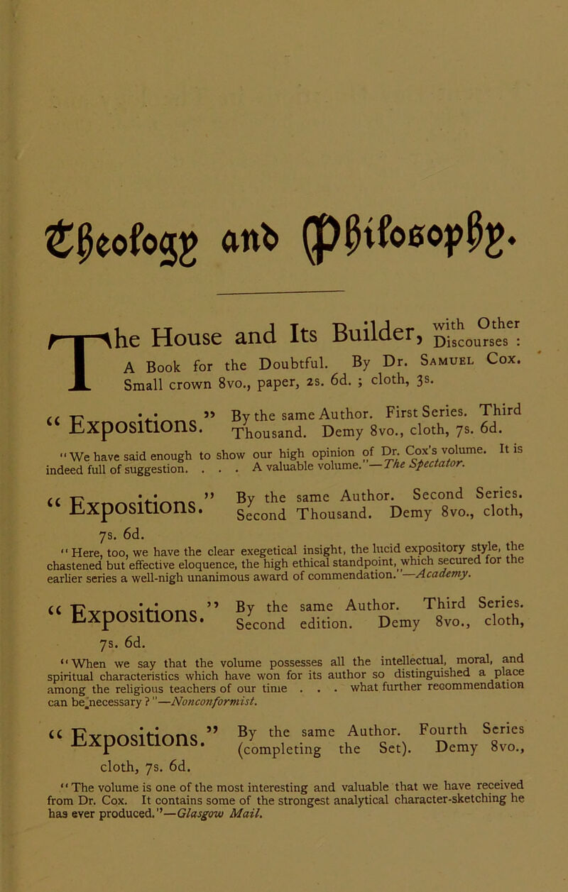 ®0eofo5£ ant. (p^tfoacp^. he House and Its Builder, Discourses : A Book for the Doubtful. By Dr. Samuel Cox. Small crown 8vo., paper, 2s. 6d. ; cloth, 3s. “ Expositions.” By the same Author. First Series. Third Thousand. Demy 8vo., cloth, 7s. 6d. We have said enough to show our high opinion indeed full of suggestion. ... A valuable volume. of Dr. Cox's volume. ”—The Spectator. It is ,, t7 ” By the same Author. Second Series. Expositions. s'cond Thousand. Demy 8vo, cloth, 7s. 6d. *' Here, too, we have the clear exegetical insight, the lucid expository style, the chastened but effective eloquence, the high ethical standpoint, which secured for the earlier series a well-nigh unanimous award of commendation. Academy. “ Expositions.” By the same Author. Third Series. Second edition. Demy 8vo., cloth, 7s. 6d. “When we say that the volume possesses all the intellectual, moral, and spiritual characteristics which have won for its author so distinguished a place among the religious teachers of our time . . . what further recommendation can be.necessary ? ”—Nonconformist. U FvnncihnnQ ” BY the same Author- Fourth Series expositions. (completing the Set). Demy 8vo., cloth, 7s. 6d. “The volume is one of the most interesting and valuable that we have received from Dr. Cox. It contains some of the strongest analytical character-sketching he has ever produced.”—Glasgow Mail.
