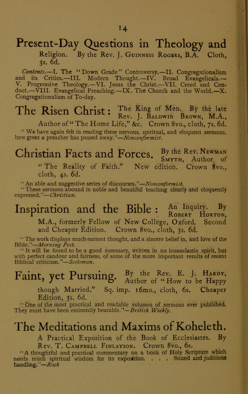 Present-Day Questions in Theology and Religion. By the Rev. J. Guinness Rogers, B.A. Cloth, 3s. 6d. Contents.—I. The “Down Grade” Controversy.—II. Congregationalism and its Critics.—III. Modern Thought.—IV. Broad Evangelicals.— V. Progressive Theology.—VI. Jesus the Christ.—VII. Creed and Con- duct.—VIII. Evangelical Preaching.—IX. The Church and the World.—X. Congregationalism of To-day. The Risen Christ: Jhe *iin|°f MenR ^ ,h=u.,c Rev. J. Baldwin Brown, M.A., Author of “ The Home Life,” See. Crown 8vo., cloth, 7s. 6d. “ We have again felt in reading these nervous, spiritual, and eloquent sermons, how great a preacher has passed away.”—Nonconformist. Christian Facts and Forces. the Rej- Newman Smyth, Author of “ The Reality of Faith.” New edition. Crown 8vo., cloth, 4s. 6d. ‘' An able and suggestive series of discourses.—Nonconformist. “ These sermons abound in noble and beautiful teaching clearly and eloquently expressed.”—Christian. Inspiration and the Bible : Inqui^- r Robert Horton, M.A., formerly Fellow of New College, Oxford. Second and Cheaper Edition. Crown 8vo., cloth, 3s. 6d. ' ‘ The work displays much earnest thought, and a sincere belief in, and love of the Bible.”—Morning Post. “ It will be found to be a good summary, written in no iconoclastic spirit, but with perfect candour and fairness, of some of the more important results of recent Biblical criticism.’’—Scotsman. Faint vet Pursuing t^ie ^ev< J* ^ARDY> 1 d.lllL, yCL 1 ui&umg. Author of „How to be Happy though Married.” Sq. imp. i6mo., cloth, 6s. Cheaper Edition, 3s. 6d. ‘1 One of the most practical and readable volumes of sermons ever published. They must have been eminently hearable.’’—British Weekly. The Meditations and Maxims of Koheleth. A Practical Exposition of the Book of Ecclesiastes. By Rev. T. Campbell Finlayson. Crown 8vo., 6s. 11A thoughtful and practical commentary on a book of Holy Scripture which needs much spiritual wisdom for its exposition. . . . Sound and judicious handling.”—Rock