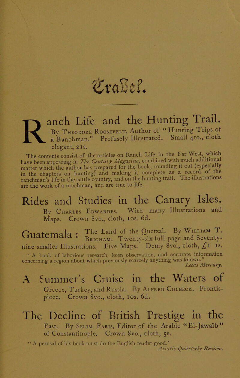 ^ra£cf. anch Life and the Hunting Trail. By Theodore Roosevelt, Author of “Hunting Trips of a Ranchman.” Profusely Illustrated. Small 4to., cloth elegant, 21s. The contents consist of the articles on Ranch Life in the Far West, which have been appearing in The Century Magazine, combined with much additional matter which the author has prepared for the book, rounding it out (especially in the chapters on hunting) and making it complete as a record of the ranchman’s life in the cattle country, and on the hunting trail. The illustrations are the work of a ranchman, and are true to life. Rides and Studies in the Canary Isles. By Charles Edwardes. With many Illustrations and Maps. Crown 8vo., cloth, 10s. 6d. Guatemala The Land of the Quetzal. By William T. Brigham. Twenty-six full-page and Seventy- nine smaller Illustrations. Five Maps. Demy 8vo., cloth, jTi is. A book of laborious research, keen observation, and accurate information concerning a region about which previously scarcely anything was known. ’ Leeds Mercury. A Summer’s Cruise in the Waters of Greece, Turkey, and Russia. By Alfred Colbeck. Frontis- piece. Crown 8vo., cloth, 10s. 6d. The Decline of British Prestige in the East. By Selim Faris, Editor of the Arabic “El-Jawaib” of Constantinople. Crown 8vo., cloth, 5s. “ A perusal of his book must do the English reader good.”
