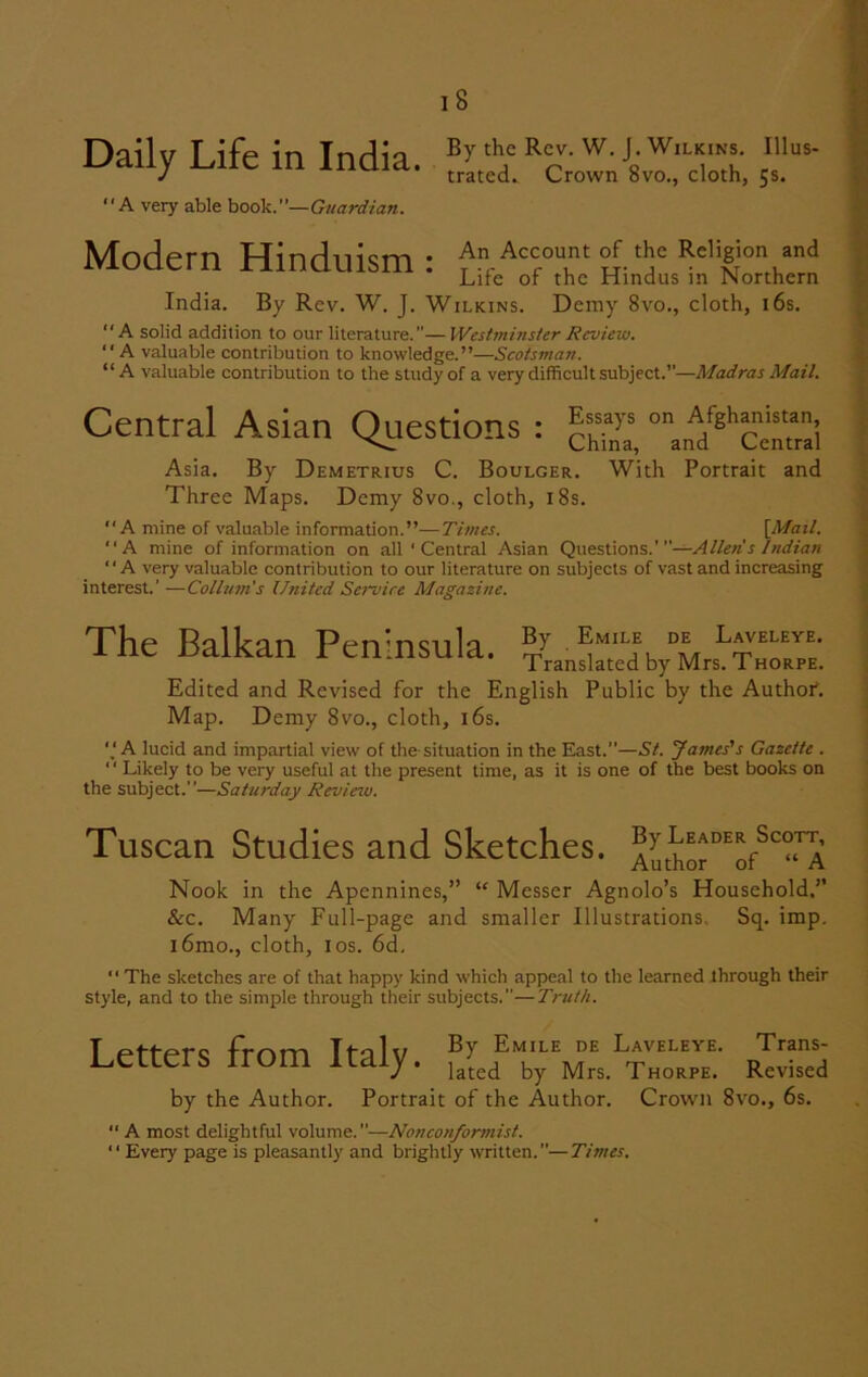 Daily Life in India. “A very able book.”— Guardian. By the Rev. W. J. Wilkins. Illus- trated. Crown 8vo., cloth, 5s. Modern Hinduism: An Account of the Religion and Life or the Hindus in Northern India. By Rev. W. J. Wilkins. Demy 8vo., cloth, 16s. “A solid addition to our literature.—Westminster Review. “ A valuable contribution to knowledge.”—Scotsman. “A valuable contribution to the study of a very difficult subject.”—Madras Mail. Central Asian Questions : “n^Cenmi Asia. By Demetrius C. Boulger. With Portrait and Three Maps. Demy 8vo., cloth, 18s. A mine of valuable information.”—Times. [Mail. A mine of information on all ‘ Central Asian Questions.'—Allens Indian “A very valuable contribution to our literature on subjects of vast and increasing interest.' —Coll urn's United Service Magazine. The Balkan Peninsula. Edited and Revised for the English Public by the Authof. Map. Demy 8vo., cloth, 16s. 'j A lucid and impartial view of the situation in the East.”—St. James's Gazette . “ Likely to be very useful at the present time, as it is one of the best books on the subject.”—Saturday Review. Tuscan Studies and Sketches. A^ho^o^^A Nook in the Apennines,” “ Messer Agnolo’s Household.” &c. Many Full-page and smaller Illustrations. Sq. imp. i6mo., cloth, 1 os. 6d, The sketches are of that happy kind which appeal to the learned through their style, and to the simple through their subjects.—Truth. Letters from Italy. rIS by the Author. Portrait of the Author. Crown 8vo., 6s. “ A most delightful volume.—Nonconformist. 11 Every page is pleasantly and brightly written.”—Times.