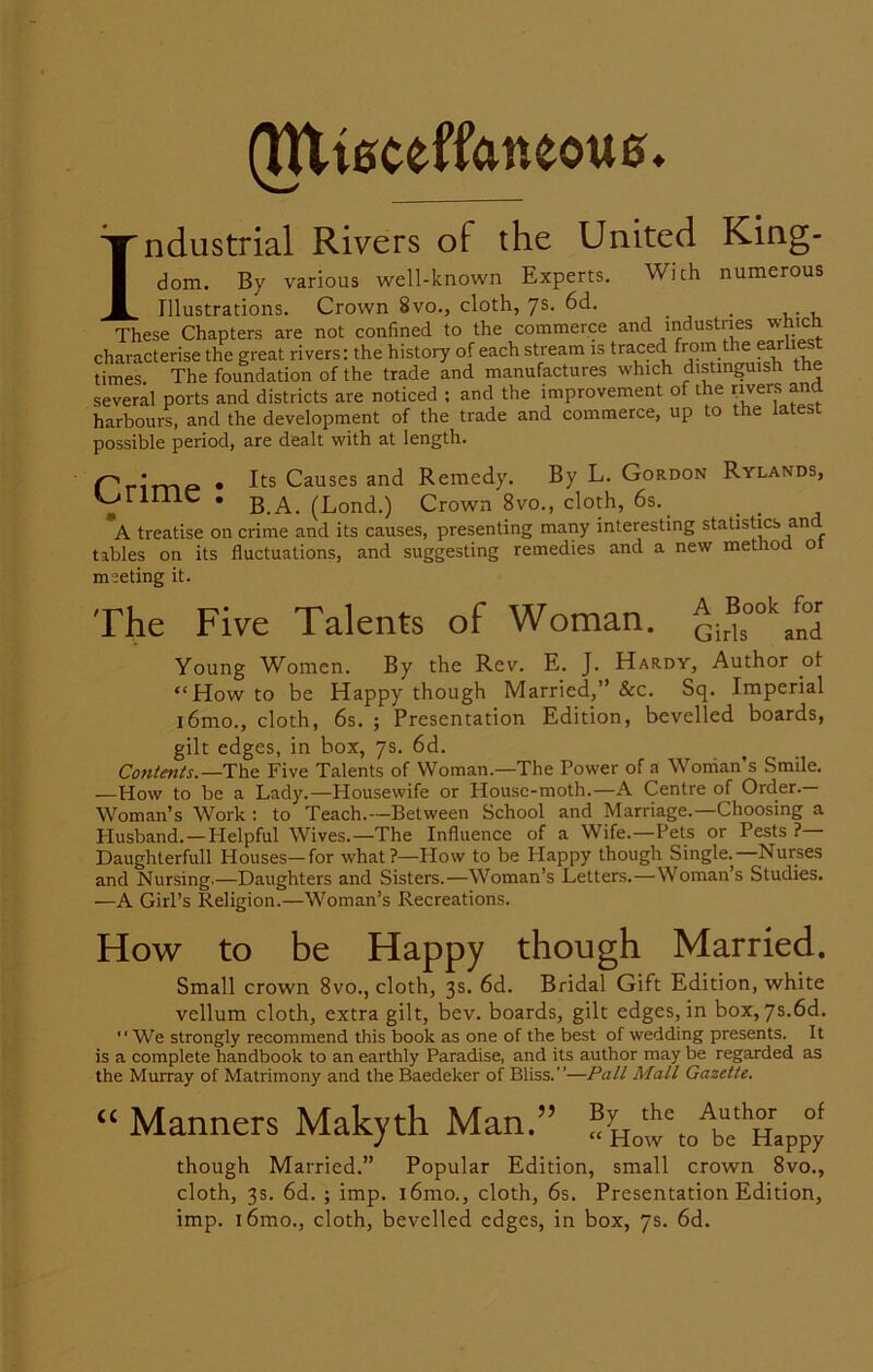 (TUteceffaneoue ndustrial Rivers of the United King- Wich numerous I| dom. By various well-known Experts. Illustrations. Crown 8vo., cloth, 7s- 6d. These Chapters are not confined to the commerce and industries which characterise the great rivers: the history of each stream is traced from the ear times The foundation of the trade and manufactures which distinguish the several ports and districts are noticed ; and the improvement of the rivers ana harbours, and the development of the trade and commerce, up to the latest possible period, are dealt with at length. . Its Causes and Remedy. By L. Gordon Rylands, VFimC • B.A. (Lond.) Crown 8vo., cloth, 6s. A treatise on crime and its causes, presenting many interesting statistics an tables on its fluctuations, and suggesting remedies and a new method o meeting it. The Five Talents of Woman. Gir®ookJ°Td Young Women. By the Rev. E. J. Hardy, Author of “How to be Happy though Married,” &c. Sq. Imperial i6mo., cloth, 6s. ; Presentation Edition, bevelled boards, gilt edges, in box, 7s. 6d. Contents— The Five Talents of Woman.—The Power of a Woman’s Smile. —How to be a Lady.—Housewife or House-moth.—A Centre of Order.— Woman’s Work : to Teach.—Between School and Marriage.—Choosing a Husband.—Helpful Wives.—The Influence of a Wife.—Pets or Pests ?— Daughterfull Houses—for what?—How to be Happy though Single. Nurses and Nursing.—Daughters and Sisters.—Woman’s Letters.—Woman’s Studies. —A Girl’s Religion.—Woman’s Recreations. How to be Happy though Married. Small crown 8vo., cloth, 3s. 6d. Bridal Gift Edition, white vellum cloth, extra gilt, bev. boards, gilt edges, in box, 7s.6d. “ We strongly recommend this book as one of the best of wedding presents. It is a complete handbook to an earthly Paradise, and its author may be regarded as the Murray of Matrimony and the Baedeker of Bliss.”—Pall Mall Gazette. “ Manners Makyth Man.” ^how/be'mppy though Married.” Popular Edition, small crown 8vo., cloth, 3s. 6d. ; imp. i6mo., cloth, 6s. Presentation Edition, imp. i6mo., cloth, bevelled edges, in box, 7s. 6d.