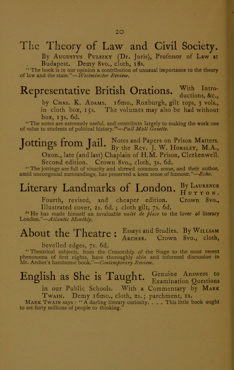 The Theory of Law and Civil Society. By Augustus Pulszky (Dr. Juris), Professor of Law at Budapest. Demy 8vo., cloth, 18s. ' ‘ The book is in our opinion a contribution of unusual importance to the theory of law and the state.”— Westminster Review. Representative British Orations, y1* Infro' r ductions, &c., by Chas. K. Adams. i6mo., Roxburgh, gilt tops, 3 vols., in cloth box, 15s. The volumes may also be had without box, 13s. 6d. “ The notes are extremely useful, and contribute largely to making the work one of value to students of political history.”—Pall Mall Gazette. Jottings from Jail. ^rJ.T Oxon., late (and last) Chaplain of H.M. Prison, Clerkenwell. Second edition. Crown 8vo., cloth, 3s. 6d.  The jottings are full of vivacity and shrewd common sense, and their author, amid uncongenial surroundings, has preserved a keen sense of humour.—Echo. Literary Landmarks of London. ?r Laurence ' Hutton. Fourth, revised, and cheaper edition. Crown 8vo., Illustrated cover, 2s. 6d. ; cloth gilt, 7s. 6d. “ He has made himself an invaluable valet de place to the lover of literary London.—Atlantic Monthly. About the Theatre : Essays and Studies. By William Archer. Crown 8vo., cloth, bevelled edges, 7s. 6d. “ Theatrical subjects, from the Censorship of the Stage to the most recent phenomena of first nights, have thoroughly able and informed discussion in Mr. Archer's handsome book.”—Contemporary Review. English as She is Taught. in our Public Schools. With a Commentary by Mark Twain. Demy i6mo., cloth, 2s.; parchment, is. Mark Twain says : “ A darling literary curiosity. . . . This little book ought to set forty millions of people to thinking.