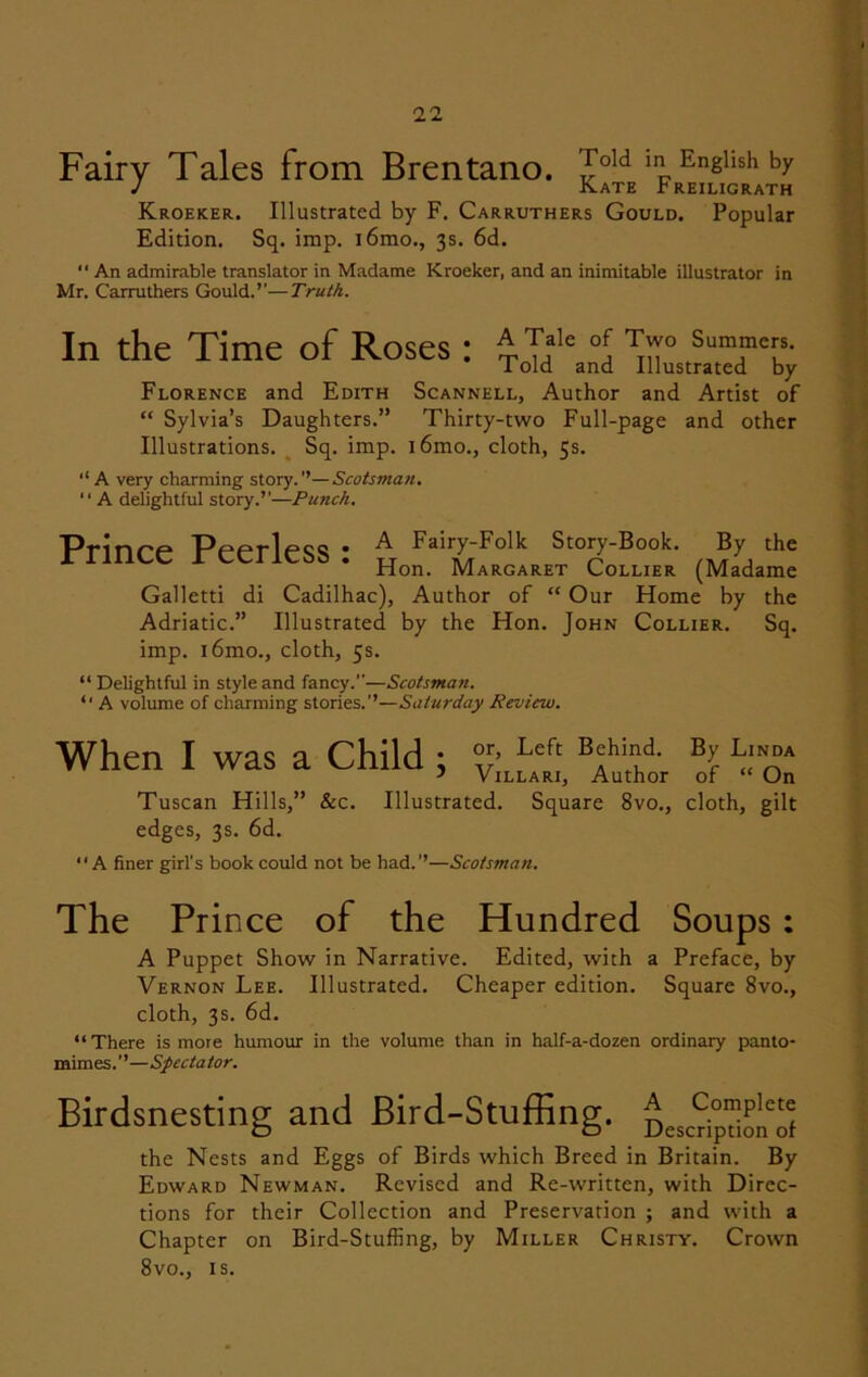 Fairy Tales from Brentano. Told in English by J Kate Preiligrath Kroeker. Illustrated by F. Carruthers Gould. Popular Edition. Sq. imp. l6mo., 3s. 6d. An admirable translator in Madame Kroeker, and an inimitable illustrator in Mr. Carruthers Gould.’’—Truth. In the Time of Roses: ToTd^and ^ilustmeTCby Florence and Edith Scannell, Author and Artist of “ Sylvia’s Daughters.” Thirty-two Full-page and other Illustrations. Sq. imp. l6mo., cloth, 5s. A very charming story.”—Scotsman. “ A delightful story.”—Punch. Prinrp PpptIpq^ • ^ Fairy-Folk Story-Book. By the XI mcc icciicoa. Hon Margaret Collier (Madame Galletti di Cadilhac), Author of “ Our Home by the Adriatic.” Illustrated by the Hon. John Collier. Sq. imp. i6mo., cloth, 5s. “Delightful in style and fancy.”—Scotsman. “ A volume of charming stories.”—Saturday Review. When I was a Child ; BJ b,N0“ Tuscan Hills,” &c. Illustrated. Square 8vo., cloth, gilt edges, 3s. 6d. “A finer girl's book could not be had.”—Scotsman. The Prince of the Hundred Soups : A Puppet Show in Narrative. Edited, with a Preface, by Vernon Lee. Illustrated. Cheaper edition. Square 8vo., cloth, 3s. 6d. “There is more humour in the volume than in half-a-dozen ordinary panto- mimes.”—Spectator. Birdsnesting and Bird-Stuffing. D^oi'ol the Nests and Eggs of Birds which Breed in Britain. By Edward Newman. Revised and Re-written, with Direc- tions for their Collection and Preservation ; and with a Chapter on Bird-Stuffing, by Miller Christy. Crown 8vo., is.
