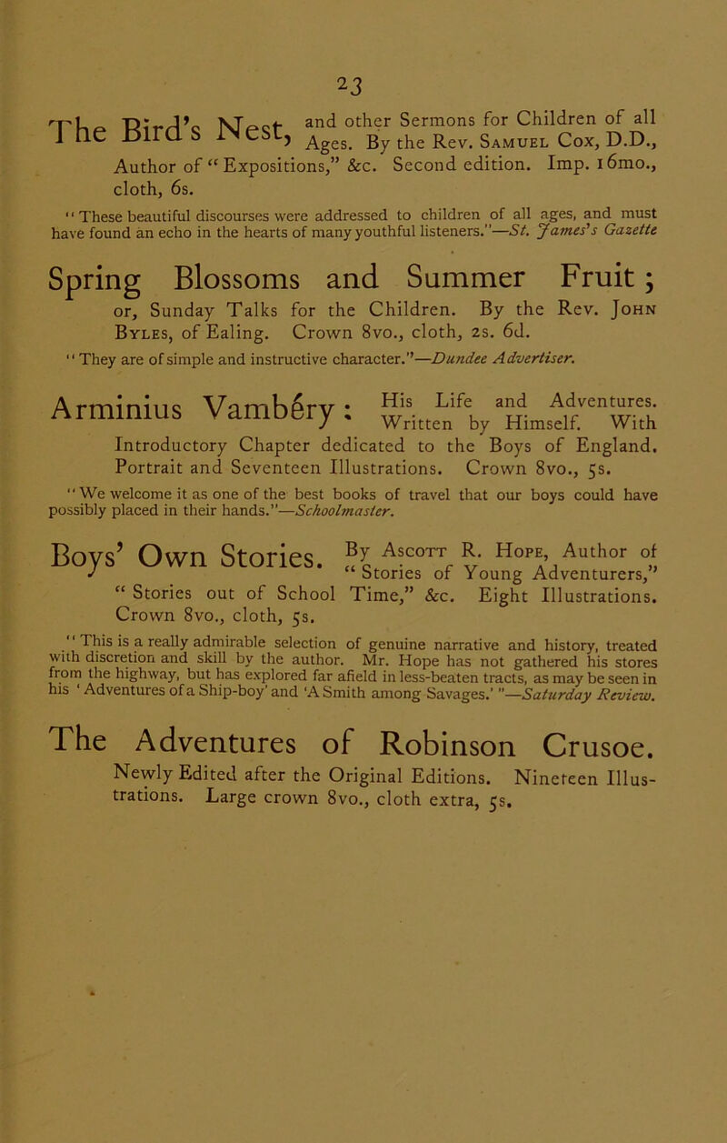 The Bird’s Nest, and other Sermons for Children of all Ages. By the Rev. Samuel Cox, D.D., Author of “ Expositions,” &c. Second edition. Imp. i6mo., cloth, 6s. '1 These beautiful discourses were addressed to children of all ages, and must have found an echo in the hearts of many youthful listeners.”—St. James's Gazette Spring Blossoms and Summer Fruit; or, Sunday Talks for the Children. By the Rev. John Byles, of Ealing. Crown 8vo., cloth, 2s. 6d. They are of simple and instructive character.’’—Dundee Advertiser. Arminius Vambgry : w* Introductory Chapter dedicated to the Boys of England, Portrait and Seventeen Illustrations. Crown 8vo., 5s.  We welcome it as one of the best books of travel that our boys could have possibly placed in their hands.”—Schoolmaster. Boys’ Own Stories. fjc AsCOTT'*■ Hope Author of J “Stones or Young Adventurers, “ Stories out of School Time,” &c. Eight Illustrations. Crown 8vo., cloth, 5s.  This is a really admirable selection of genuine narrative and history, treated with discretion and skill by the author. Mr. Hope has not gathered his stores from the highway, but has explored far afield in less-beaten tracts, as may be seen in his Adventures of a Ship-boy and ‘A Smith among Savages.' —Saturday Review, The Adventures of Robinson Crusoe. Newly Edited after the Original Editions. Nineteen Illus- trations. Large crown 8vo., cloth extra, 5s,