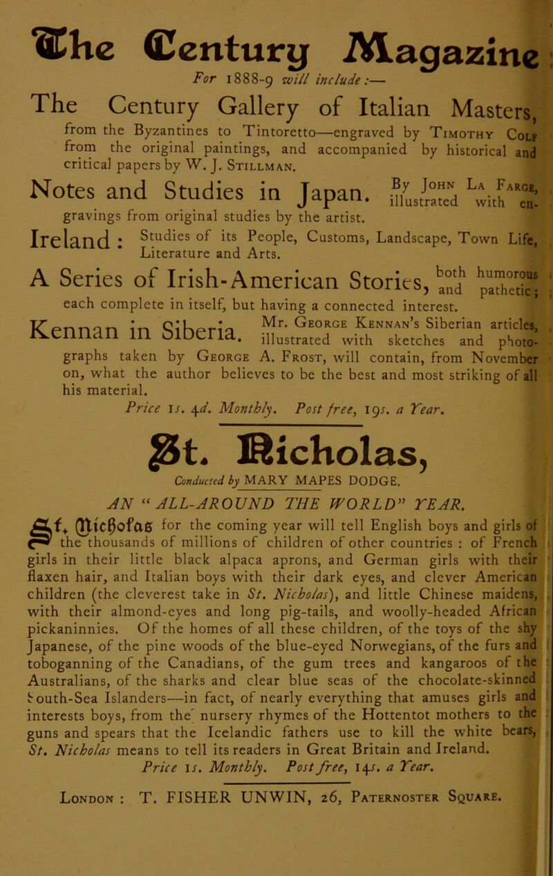 ®hc Century Magazine For 1888-9 include:— The Century Gallery of Italian Masters, from the Byzantines to Tintoretto—engraved by Timothy Colf from the original paintings, and accompanied by historical and critical papers by W. J. Stillman. Notes and Studies in Japan. L^th*'S gravings from original studies by the artist. Ireland 1 Studies of its People, Customs, Landscape, Town Life, Literature and Arts. A Series of Irish-American Stories,^1 both humorous pathetic; each complete in itself, but having a connected interest. Ken nan in mheria Mr. George Kennan’s Siberian articles, ivennan in oiDeria. ;nustrated with sketches and photo- graphs taken by George A. Frost, will contain, from November on, what the author believes to be the best and most striking of all his material. Price 1 s. \d. Monthly. Post free, 19/. a Year. Nicholas, Conducted by MARY MAPES DODGE. AN “ALL-AROUND THE WORLD” YEAR. CLf+ (UlC0ofae for the coming year will tell English boys and girls of the thousands of millions of children of other countries : of French girls in their little black alpaca aprons, and German girls with their flaxen hair, and Italian boys with their dark eyes, and clever American children (the cleverest take in St. Nicholas'), and little Chinese maidens, with their almond-eyes and long pig-tails, and woolly-headed African pickaninnies. Of the homes of all these children, of the toys of the shy Japanese, of the pine woods of the blue-eyed Norwegians, of the furs and toboganning of the Canadians, of the gum trees and kangaroos of the Australians, of the sharks and clear blue seas of the chocolate-skinned fouth-Sea Islanders—in fact, of nearly everything that amuses girls and interests boys, from the' nursery rhymes of the Hottentot mothers to the guns and spears that the Icelandic fathers use to kill the white bears, St. Nicholas means to tell its readers in Great Britain and Ireland. Price is. Monthly. Post free, 14/. a Year. London : T. FISHER UNWIN, 26, Paternoster Square.