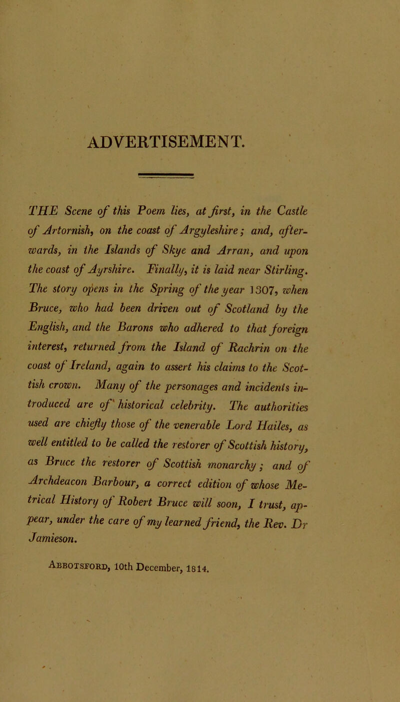 ADVERTISEMENT. THE Scene of this Poem lies, at first, in the Castle of Artornish, on the coast of Argyleshire; and, after- wards, in the Islands of Skye and Arran, and upon the coast of Ayrshire. Finally, it is laid near Stirling, « The story opens in the Spring of the year ] 307, when Bruce, who had been driven out of Scotland by the English, and the Barons who adhered to that foreign interest, returned from the Island of Rachrin on the coast of Ireland, again to assert his claims to the Scot- tish crown. Many of the personages and incidents irt- troduced are of historical celebrity. The authorities used are chifiy those of the venerable lord Hailes, as well entitled to be called the restorer of Scottish history, as Bruce the restorer of Scottish monarchy; and of Archdeacon Barbour, a correct edition of whose Me- trical History of Robert Bruce will soon, I trust, ap- pear, under the care of my learned friend, the Rev. Dr Jamieson. Abbotsi’okd, loth December, 1814.