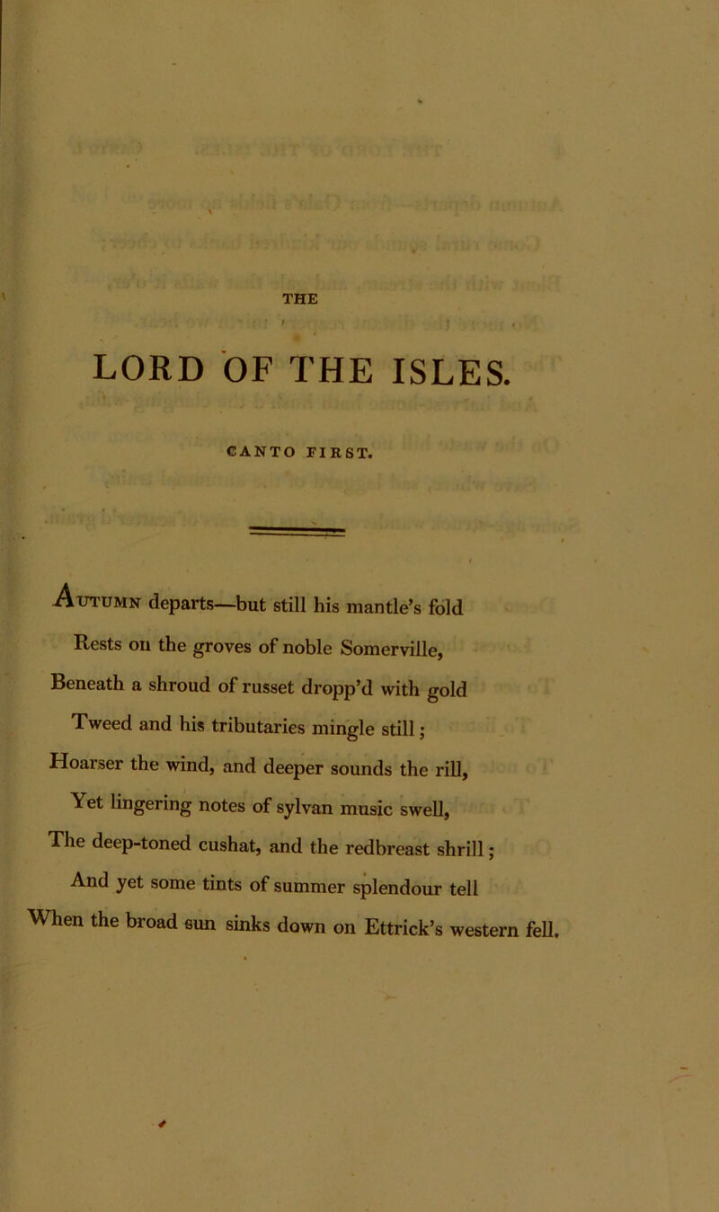 LORD OF THE ISLES. CANTO FIRST. A-utumn departs—but still his mantle’s fold Rests oil the groves of noble Somerville, Beneath a shroud of russet dropp’d with gold Tweed and his tributaries mingle still; Hoarser the wind, and deeper sounds the rill. Yet lingering notes of sylvan music swell, The deep-toned cushat, and the redbreast shrill; And yet some tints of summer splendour tell When the broad eun sinks down on Ettrick’s western fell.