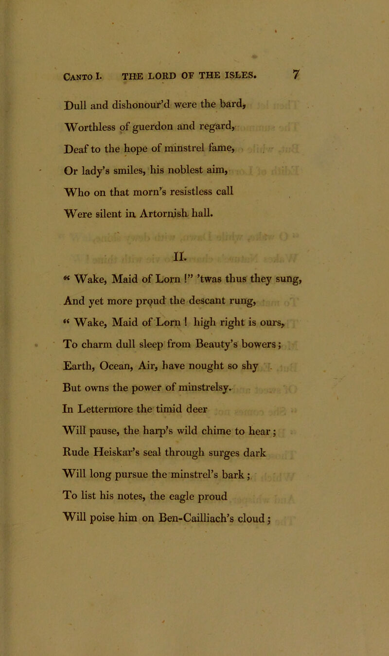 Dull and dishonour’d were the bard. Worthless of guerdon and regard, Deaf to the hope of minstrel fame. Or lady’s smiles, his noblest aim. Who on that morn’^s resistless call Were silent in ArtornisL hall. II. « Wake, Maid of Lorn !” ’twas thus they sung. And yet more prpud the descant rung, “ Wake, Maid of Lorn ! high right is ours. To charm dull sleep from Beauty’s bowers; Earth, Ocean, Air, have nought so shy . But owns the power of minstrelsy. In Lettermore the timid deer Will pause, the harp’s wild chime to hear; Rude Heiskar’s seal through surges dark Will long pursue the minstrel’s bark To list his notes, the eagle proud Will poise him on Ben-Cailliach’s cloud j