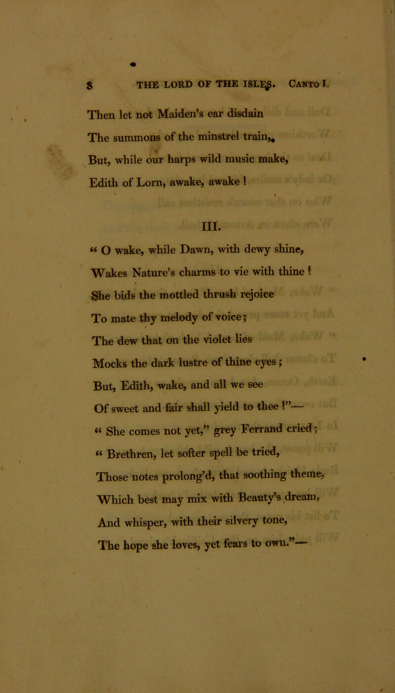 Then let not Maiden’s ear disdain The summons of the minstrel train^ But, while our harps wild music make, Edith of Lorn, awake, awake ! ' I III. « O wake, while Dawn, with dewy shine, Wakes Nature’s charms to vie with thine ! % She bids the mottled thrush rejoice To mate thy melody of voice; The dew that on the violet lies Mocks the dark lustre of thine eyes; But, Edith, wake, and all we see Of sweet and fair shall yield to thee !”— « She comes not yet,” grey Ferrand cried; « Brethren, let softer spell be tried. Those notes prolong’d, that soothing theme, Which best may mix with Beauty^ .dream. And whisper, with their silvery tone. The hope she loves, yet fears to own.”—