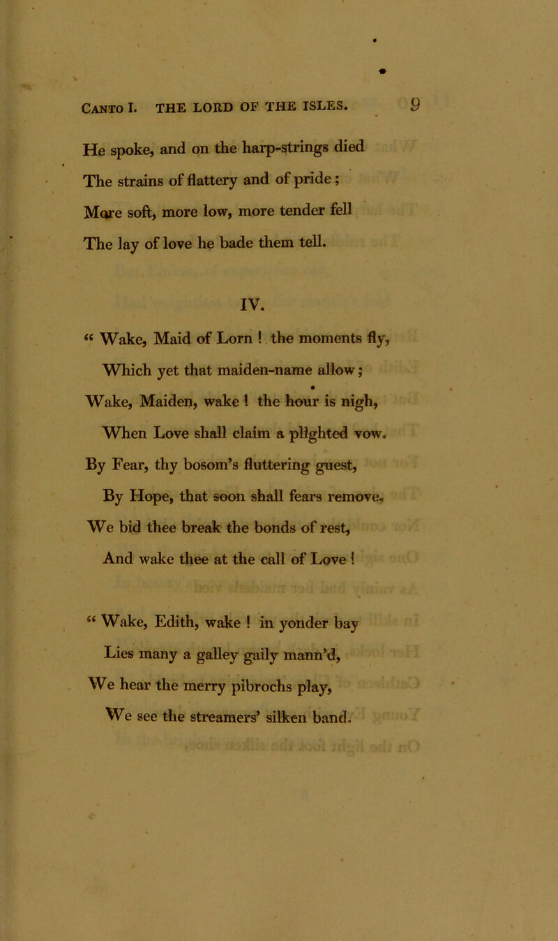 He spoke, and on the harp-strings died The strains of flattery and of pride; Mcve soft, more low, more tender fell The lay of love he bade them tell. IV. “ Wake, Maid of Lorn ! the moments fly, Which yet that maiden-name allow; Wake, Maiden, wake 1 the hour is nigh, When Love shall claim a plighted vow. By Fear, thy bosom’s fluttering guest. By Hope, that soon shall fears remove. We bid thee break the bonds of rest. And wake thee at the call of Love 1 “ Wake, Edith, wake ! in yonder bay Lies many a galley gaily mann’d. We hear the merry pibrochs play. We see the streamers’ silken band.
