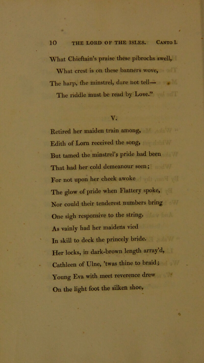 What Chieftain’s praise these pibrochs swell, What crest is on these banners wove, The har}), the minstrel, dare not tell— * The riddle must be read by Love.” V. Retired her maiden train among, Edith of Lorn received the song. But tamed the minstrel’s pride had been That had her cold demeanour seen ; For not upon her cheek awoke The glow of pride when Flattery spoke, Nor could their tenderest numbers bring One sigh responsive to the string. As vainly had her maidens vied In skill to deck the princely bride. Her locks, in dark-brown length array’d, Cathleen of Ulne, ’twas thine to braid; Young Eva with meet reverence drew On the light foot the silken shoe.