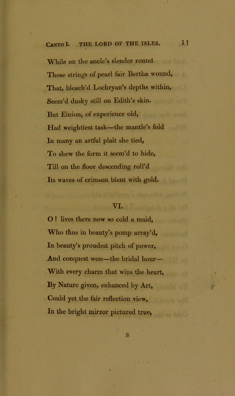 While on the ancle’s slender round Those strings of pearl fair Bertha wound. That, bleach’d Lochryan’s depths within. Seem’d dusky still on Edith’s skin. But Einion, of experience old. Had weightiest task—the mantle’s fold In many an artful plait she tied. To shew the form it seem’d to hide. Till on the floor descending roll’d Its waves of crimson blent with gold. VI. O ! lives there now so cold a maid. Who thus in beauty’s pomp array’d. In beauty’s proudest pitch of power, And conquest won—the bridal hour— With every charm that wins the heart. By Nature given, enhanced by Art, / Could yet the fair reflection view. In the bright mirror pictured true, 8