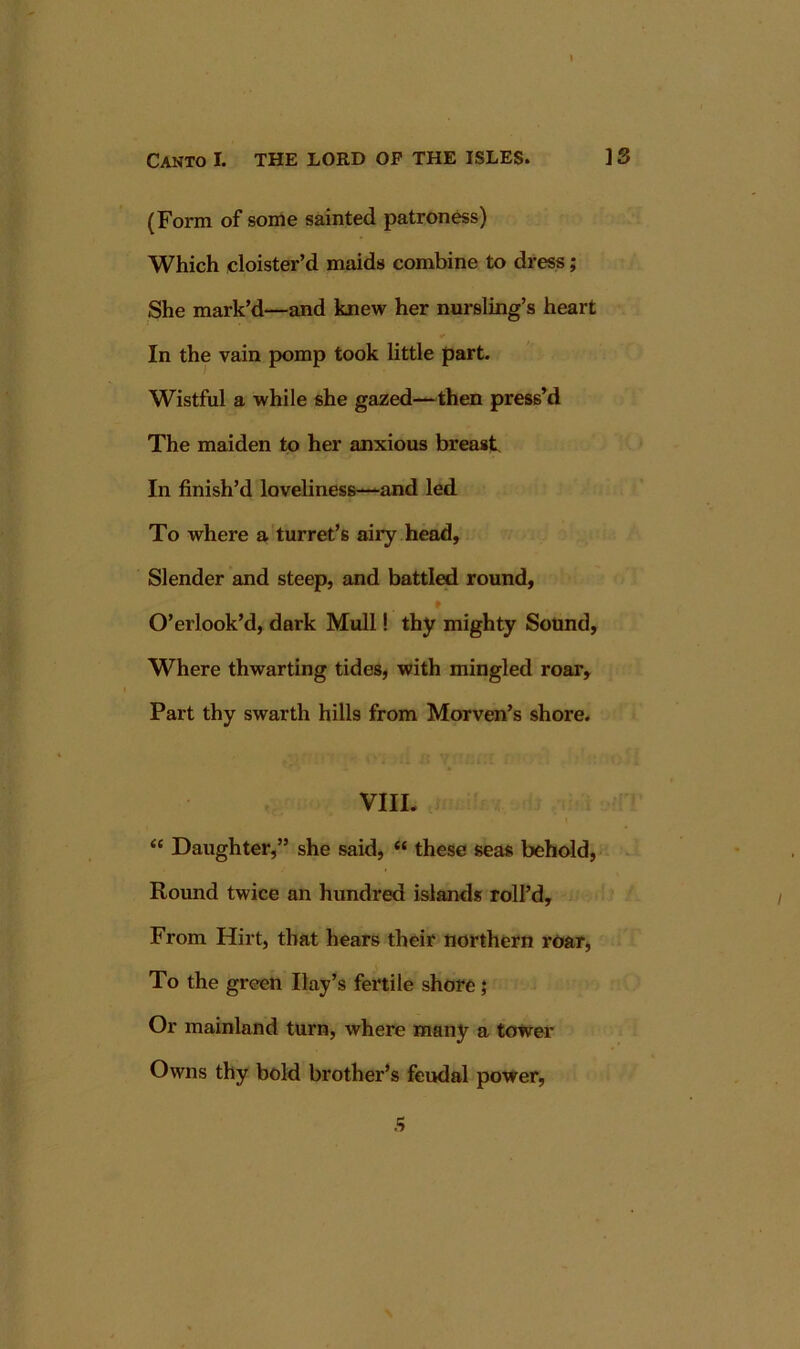 I Canto I. THE LORD OF THE ISLES. ] 3 (Form of some sainted patroness) Which cloister’d maids combine to dress; She mark’d—and knew her nursling’s heart In the vain pomp took little part. Wistful a while she gazed—then press’d The maiden to her anxious breast In finish’d loveliness—and led To where a turret’s airy head, Slender and steep, and battled round, O’erlook’d, dark Mull! thy mighty Sound, Where thwarting tides, with mingled roar. Part thy swarth hills from Morven’s shore. VIII. “ Daughter,” she said, “ these seas behold, Round twice an hundred islands roll’d. From Hirt, that hears their northern roar. To the green Hay’s fertile shore} Or mainland turn, where many a tower Owns thy bold brother’s feudal power,