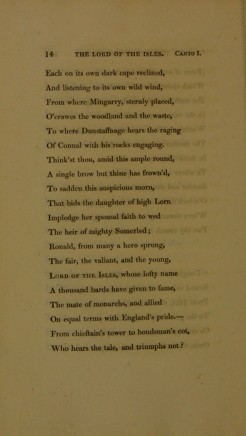 Each on its own dark cape reclined, And listening to its own wild wind, From where Mingarry, sternly placed, O’erawes the woodland and the waste, To where DunstalFnage hears the raging Of Connal witli his rocks engaging. Think’st thou, amid this ample round, A single brow but thine has frown’d. To sadden this auspicious morn. That bids the daughter of high Lorn Impledge her spousal faith to wed The heir of mighty Somerled; Ronald, from many a hero sprung. The fair, the valiant, and the young, Lord of the Isles, whose lofty name A thousand bards have given to fame, The mate of monarchs, and allied On equal terms with England’s pride. From chieftain’s tower to bondsman’s cot, Who hears the tale, and triumphs not ?