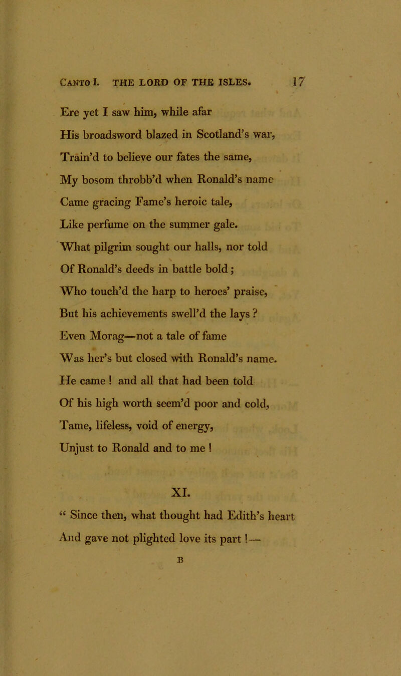 I Ere yet I saw him, while afar His broadsword blazed in Scotland’s war, Train’d to believe our fates the same. My bosom throbb’d when Ronald’s name Came gracing Fame’s heroic tale. Like perfume on the sununer gale. What pilgrim sought our halls, nor told Of Ronald’s deeds in battle bold; Who touch’d the harp to heroes’ praise, But his achievements swell’d the lays ? Even Morag—not a tale of fame Was her’s but closed with Ronald’s name. He came ! and all that had been told Of his high worth seem’d poor and cold. Tame, lifeless, void of energy. Unjust to Ronald and to me ! XL “ Since then, what thought had Edith’s heart And gave not plighted love its part!— B