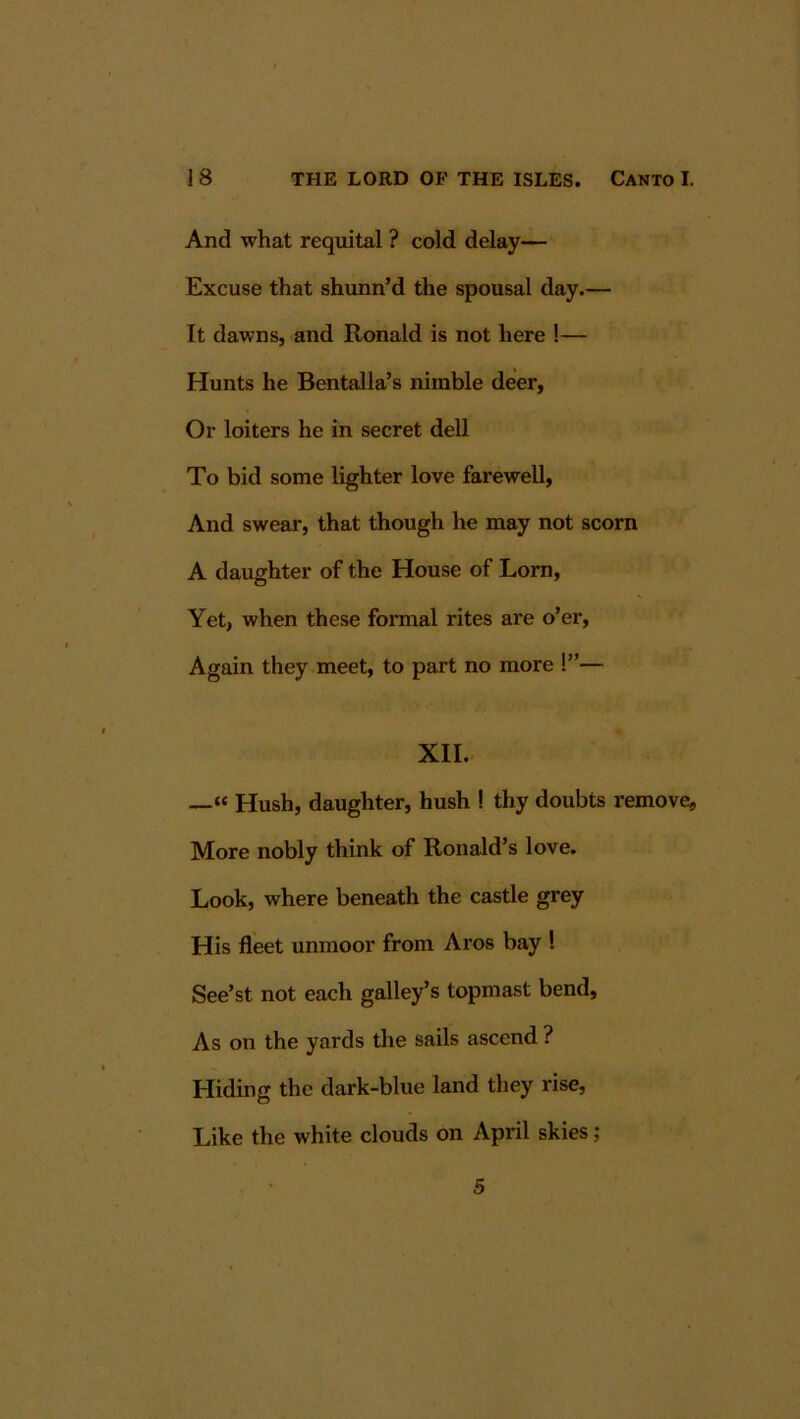 And what requital ? cold delay— Excuse that shunn’d the spousal day.— It dawns, and Ronald is not here !— Hunts he Bentalla’s nimble deer, Or loiters he in secret deU To bid some lighter love farewell, And swear, that though he may not scorn A daughter of the House of Lorn, Yet, when these formal rites are o’er. Again they meet, to part no more !”— XII. —« Hush, daughter, hush ! thy doubts remove, More nobly think of Ronald’s love. Look, where beneath the castle grey His fleet unmoor from Aros bay ! See’st not each galley’s topmast bend. As on the yards the sails ascend ? Hiding the dark-blue land they rise, Like the white clouds on April skies; S