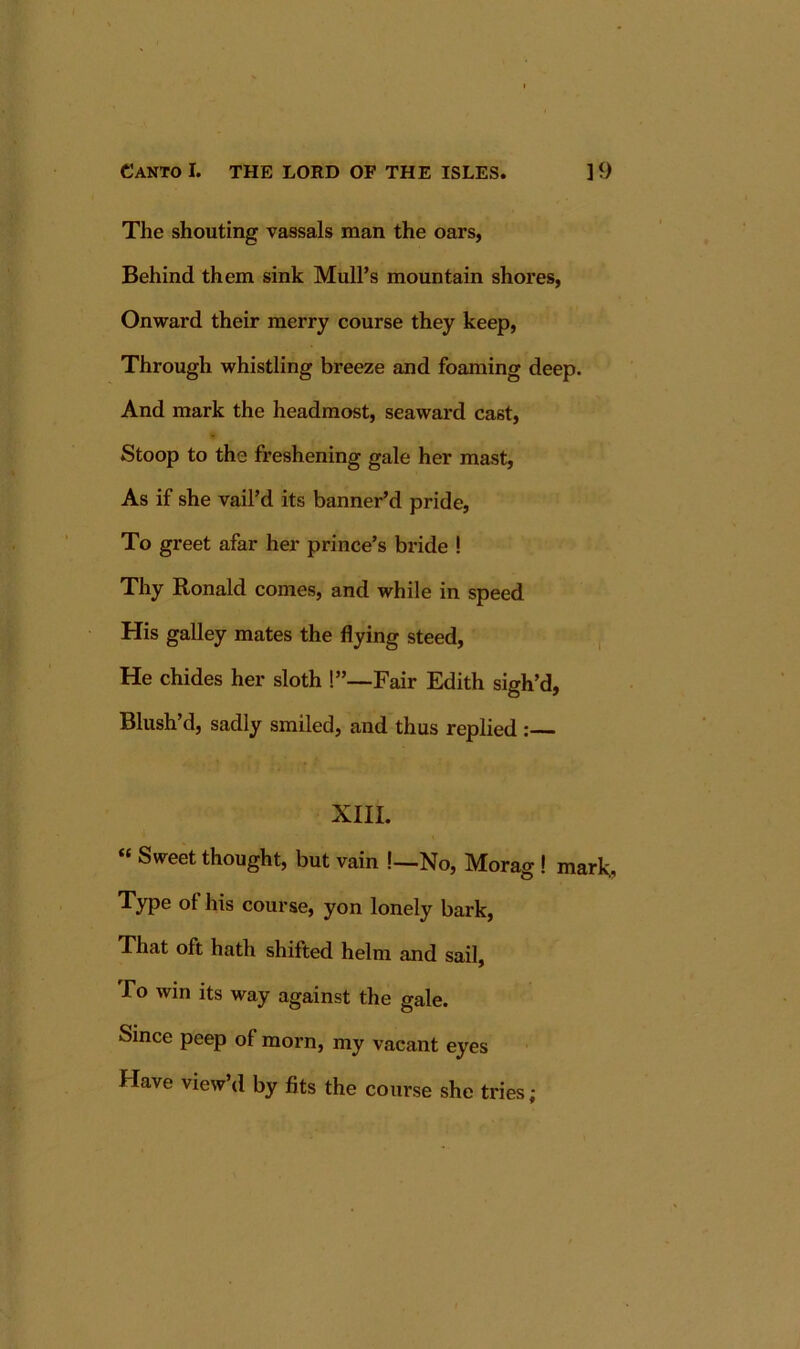 The shouting vassals man the oars, Behind them sink Mull’s mountain shores, Onward their merry course they keep, Through whistling breeze and foaming deep. And mark the headmost, seaward cast. Stoop to the freshening gale her mast. As if she vail’d its banner’d pride, To greet afar her prince’s bride ! Thy Ronald comes, and while in speed His galley mates the flying steed, , He chides her sloth 1”—Fair Edith sigh’d, Blush’d, sadly smiled, and thus replied : XIII. « Sweet thought, but vain !—No, Morag ! mark.. Type of his course, yon lonely bark. That oft hath shifted helm and sail. To win its way against the gale. Since peep of morn, my vacant eyes Have view’d by fits the course she tries;
