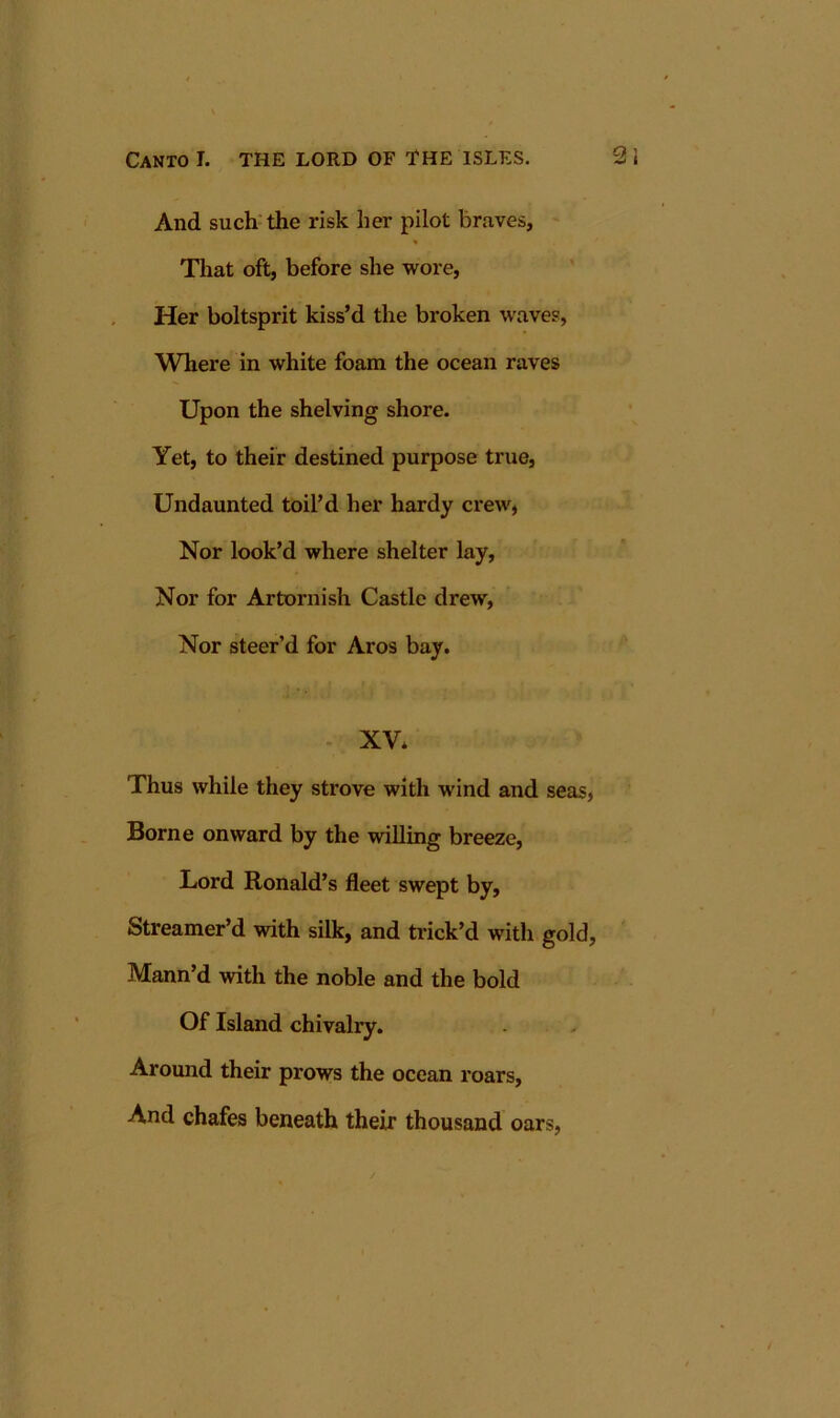 And such the risk her pilot braves. That oft, before she wore. Her boltsprit kiss’d the broken waves, Where in white foam the ocean raves Upon the shelving shore. Yet, to their destined purpose true, Undaunted toil’d her hardy crew, Nor look’d where shelter lay. Nor for Artornish Castle drew, Nor steer’d for Aros bay. - XV* Thus while they strove with wind and seas, Borne onward by the willing breeze. Lord Ronald’s fleet swept by, Streamer’d with silk, and trick’d with gold, Mann’d with the noble and the bold Of Island chivalry. Around their prows the ocean roars. And chafes beneath their thousand oars,