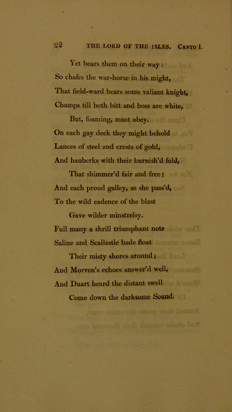 Yet bears them on their way: So chafes the war-horse in his might, That field-ward bears some valiant knight^ Champs till both bitt and boss are white, But, foaming, must obey. On each gay deck they might behold Lances of steel and crests of gold. And hauberks with theii* burnish’d fold. That shimmer’d fair and free; And each proud galley, as she pass’d, To the wild cadence of the blast Gave wilder minstrelsy. Full many a shrill triumphant note Saline and Scallastle bade float Their misty shores around; And Morven’s echoes answer’d well. And Duart heard the distant swell Come down the darksome Sound.