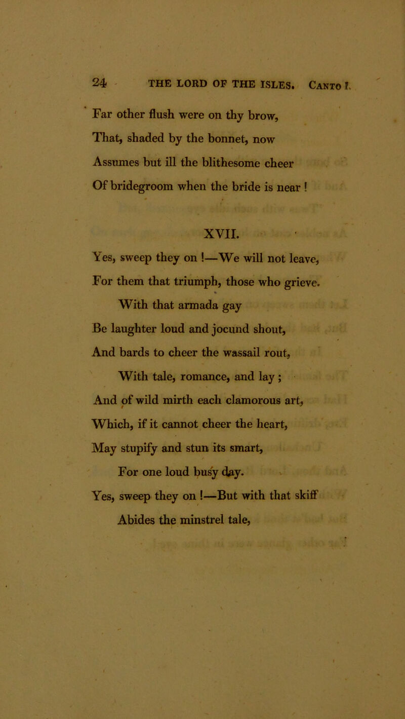 Far other flush were on thy brow. That, shaded by the bonnet, now Assiunes but ill the blithesome cheer Of bridegroom when the bride is near ! XVII. Yes, sweep they on !—We will not leave. For them that triumph, those who grieve. With that armada gay Be laughter loud and jocund shout, And bards to cheer the wassail rout, With tale, romance, and lay; And of wild mirth each clamorous art, Which, if it cannot cheer the heart, May stupify and stun its smart. For one loud busy day. Yes, sweep they on !—But with that skiff Abides the minstrel tale.