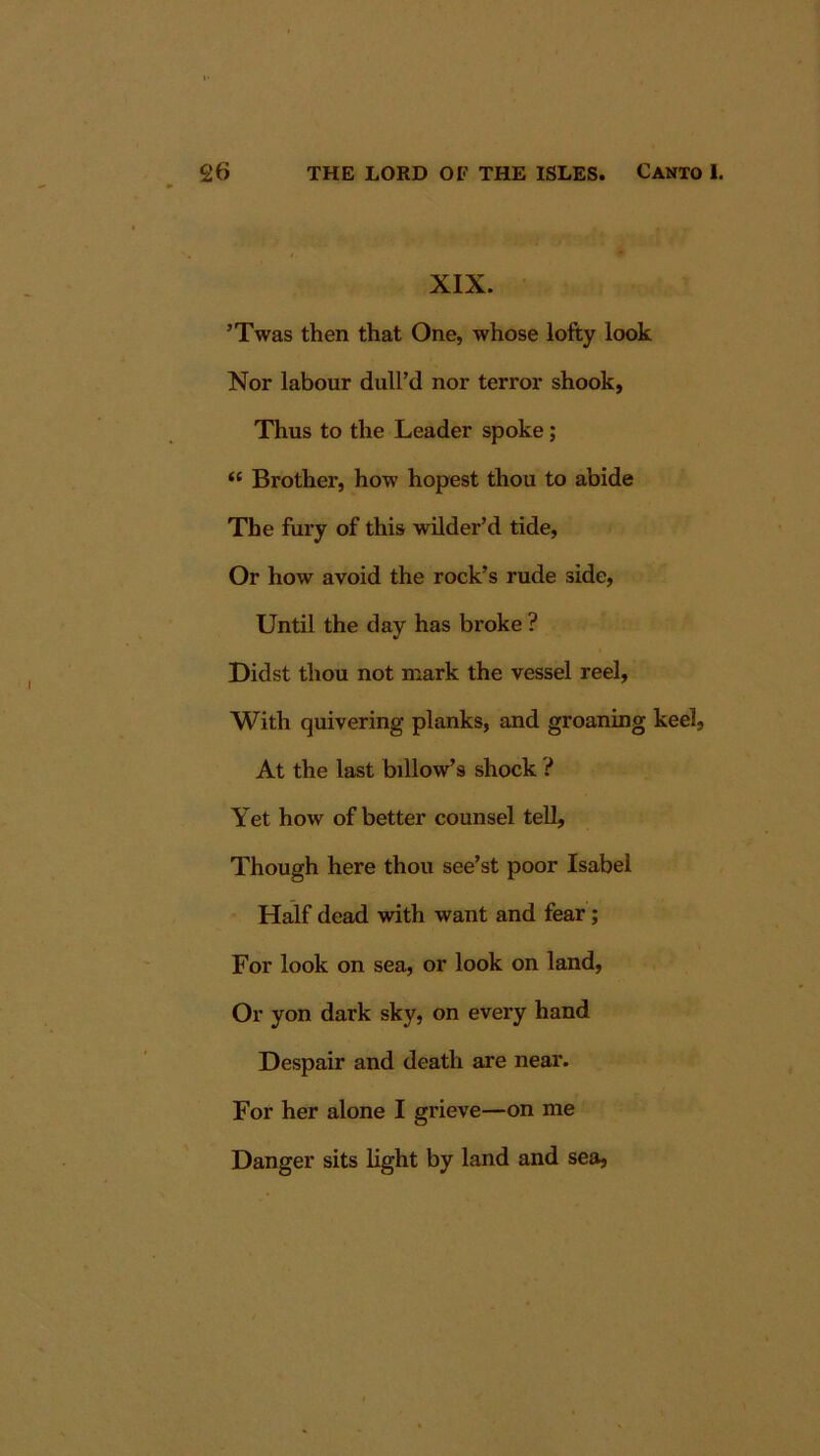 XIX. ’Twas then that One, whose lofty look Nor labour dull’d nor terror shook, Thus to the Leader spoke; “ Brother, how hopest thou to abide The fury of this wilder’d tide, Or how avoid the rock’s rude side, Until the day has broke ? Didst thou not mark the vessel reel. With quivering planks, and groaning keel, At the last billow’s shock ? Yet how of better counsel tell, Though here thou see’st poor Isabel Half dead with want and fear; For look on sea, or look on land, Or yon dark sky, on every hand Despair and death are near. For her alone I grieve—on me Danger sits light by land and sea.