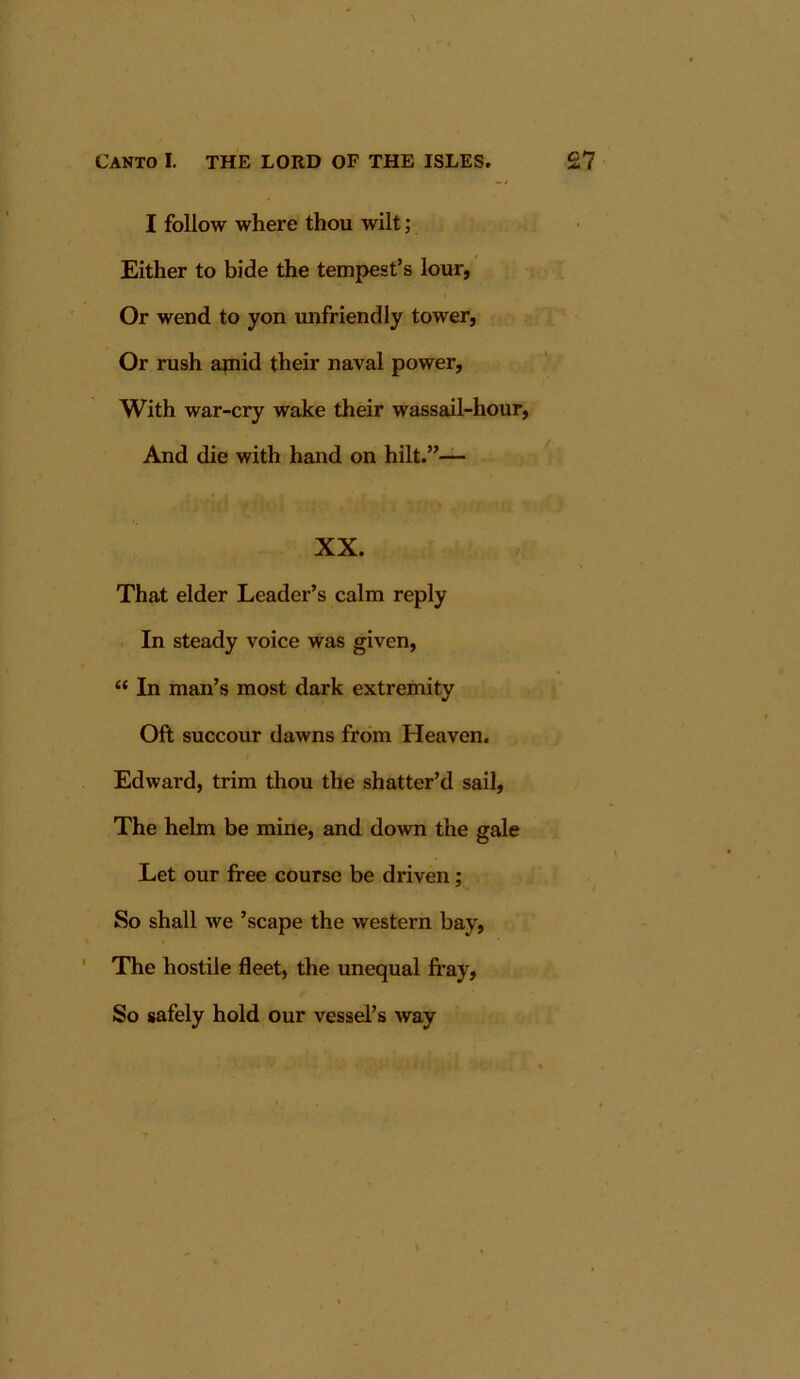 I follow where thou wilt; Either to bide the tempest’s lour, Or wend to yon unfriendly tower, Or rush amid their naval power. With war-cry wake their wassail-hour. And die with hand on hilt.”— XX. That elder Leader’s calm reply In steady voice was given, “ In man’s most dark extremity Oft succour dawns from Heaven. Edward, trim thou the shatter’d sail. The helm be mine, and down the gale Let our free course be driven; So shall we ’scape the western bay, ' The hostile fleet, the unequal Iray, So safely hold our vessel’s way