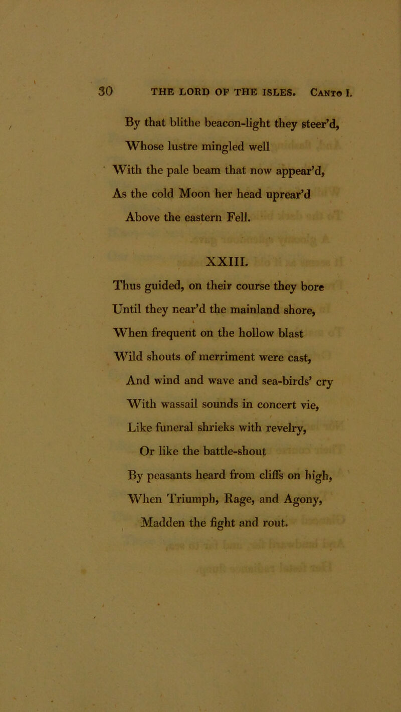 By that blithe beacon-light they steer’d. Whose lustre mingled well With the pale beam that now appear’d, As the cold Moon her head uprear’d Above the eastern Fell. XXIII. Thus guided, on their course they bore Until they near’d the mainland shore. When frequent on the hollow blast Wild shouts of merriment were cast. And wind and wave and sea-birds’ cry With wassail sounds in concert vie, Like funeral shrieks with revelry. Or like the battle-shout By peasants heard from cliffs on high, When Triumph, Rage, and Agony, Madden the fight and rout.