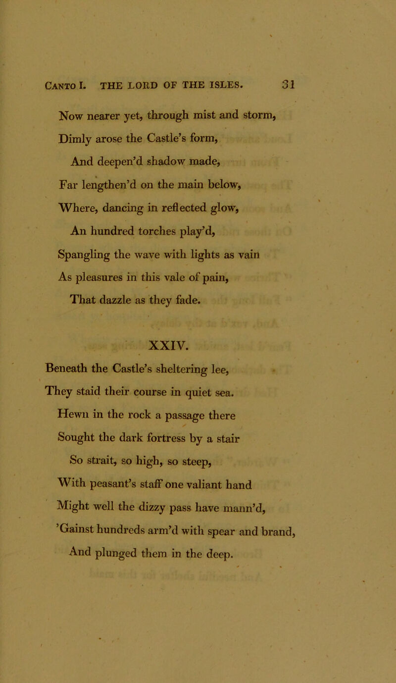 Now nearer yet, through mist and storm, Dimly arose the Castle’s form, And deepen’d shadow made, » Far lengthen’d on the main below. Where, dancing in reflected glow, An hundred torches play’d. Spangling the wave with lights as vain As pleasures in this vale of pain, That dazzle as they fade. XXIV. Beneath the Castle’s sheltering lee. They staid their course in quiet sea. Hewn in the rock a passage there Sought the dark fortress by a stair So strait, so high, so steep. With peasant’s staff one valiant hand Might well the dizzy pass have mann’d. Gainst hundreds arm’d with spear and brand. And plunged them in the deep.