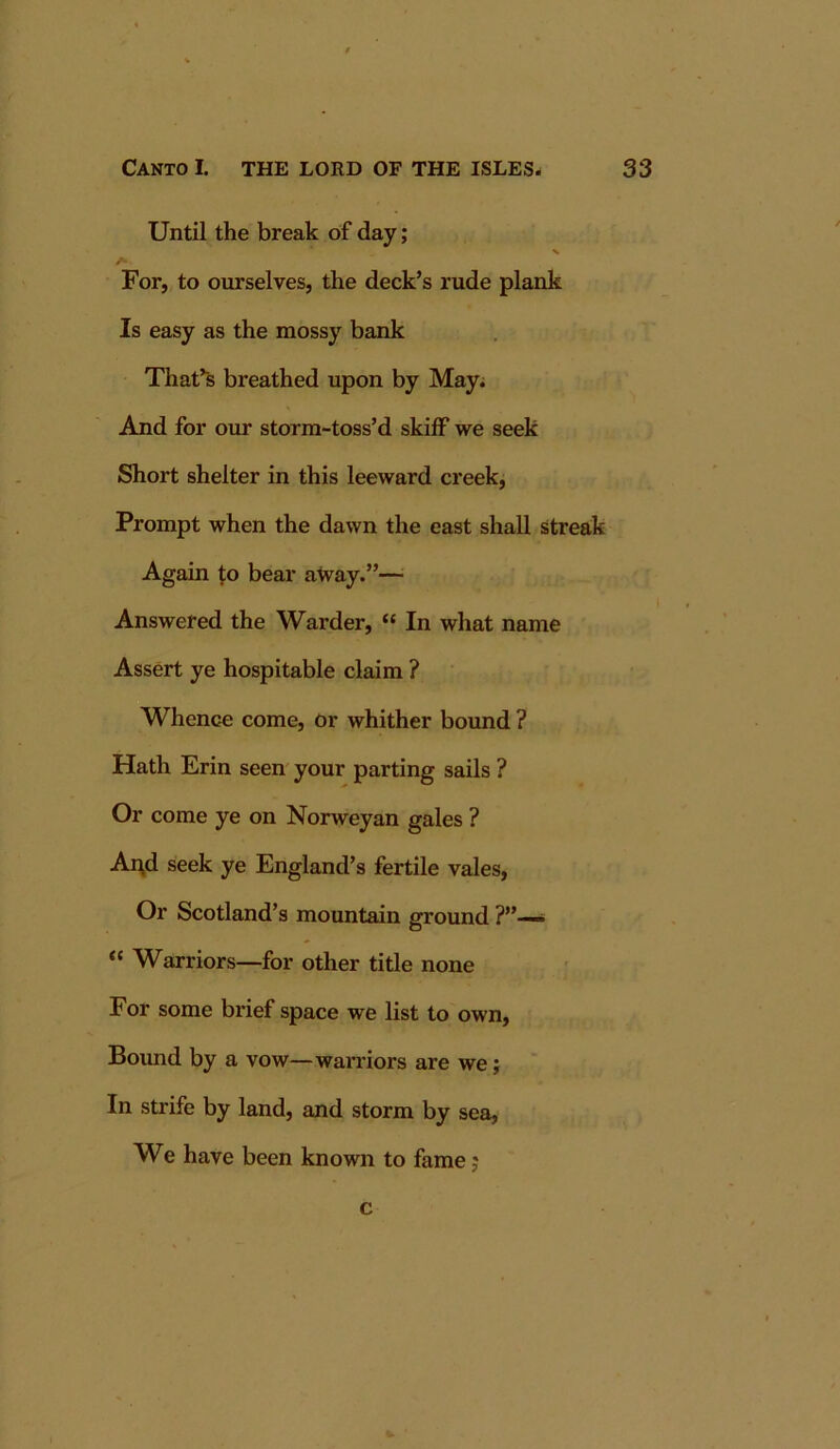 Until the break of day; For, to ourselves, the deck’s rude plank Is easy as the mossy bank That’s breathed upon by May; And for our storm-toss’d skiff we seek Short shelter in this leeward creek, Prompt when the dawn the east shall streak Again f;o bear atvay.”— Answered the Warder, “ In what name Assert ye hospitable claim ? Whence come, or whither bound ? Hath Erin seen' your parting sails ? Or come ye on Norweyan gales ? Ai\d seek ye England’s fertile vales. Or Scotland’s mountain ground ?”— “ Warriors—for other title none For some brief space we list to own. Bound by a vow—warriors are we; In strife by land, and storm by sea. We have been known to fame j c