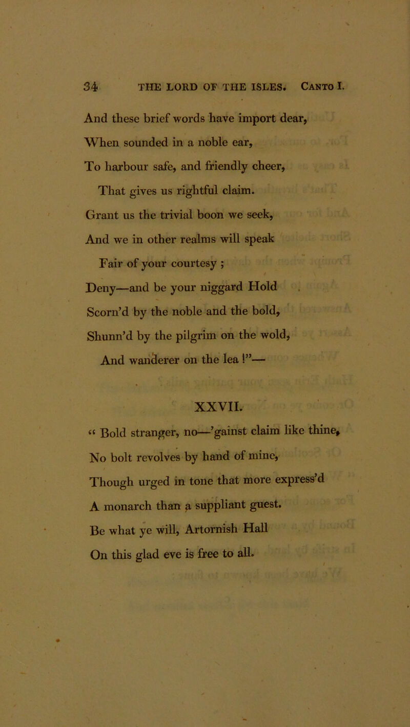 And these brief words have import dear, When sounded in a noble ear. To harbour safe, and friendly cheer. That gives us rightful claim. Grant us the trivial boon we seek. And we in other realms will speak Fair of your courtesy ; Deny—and be your niggard Hold Scorn’d by the noble and the bold, Shunn’d by the pilgrim on the wold. And wandlerer on the lea !”— XXVII. “ Bold stranger, no—’gainst claim like thine» No bolt revolves by hand of mine. Though urged in tone that more express’d A monarch than a suppliant guest. Be what ye will, Artornish Hall On this glad eve is free to all.