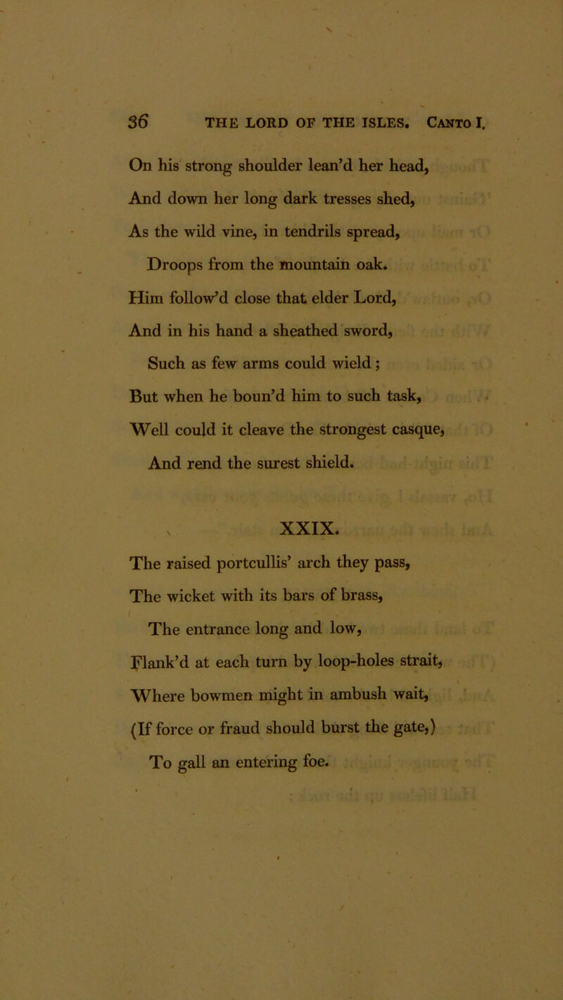 On his strong shoulder lean’d her head, And down her long dark tresses shed, As the wild vine, in tendrils spread. Droops from the mountain oak. Him follow’d close that elder Lord, And in his hand a sheathed sword, Such as few arms could wield; But when he boun’d him to such task. Well could it cleave the strongest casque. And rend the surest shield. XXIX. The raised portcullis’ arch they pass. The wicket with its bars of brass. The entrance long and low. Flank’d at each turn by loop-holes strait, Where bowmen might in ambush wait, (If force or fraud should burst the gate,) To gall an entering foe.