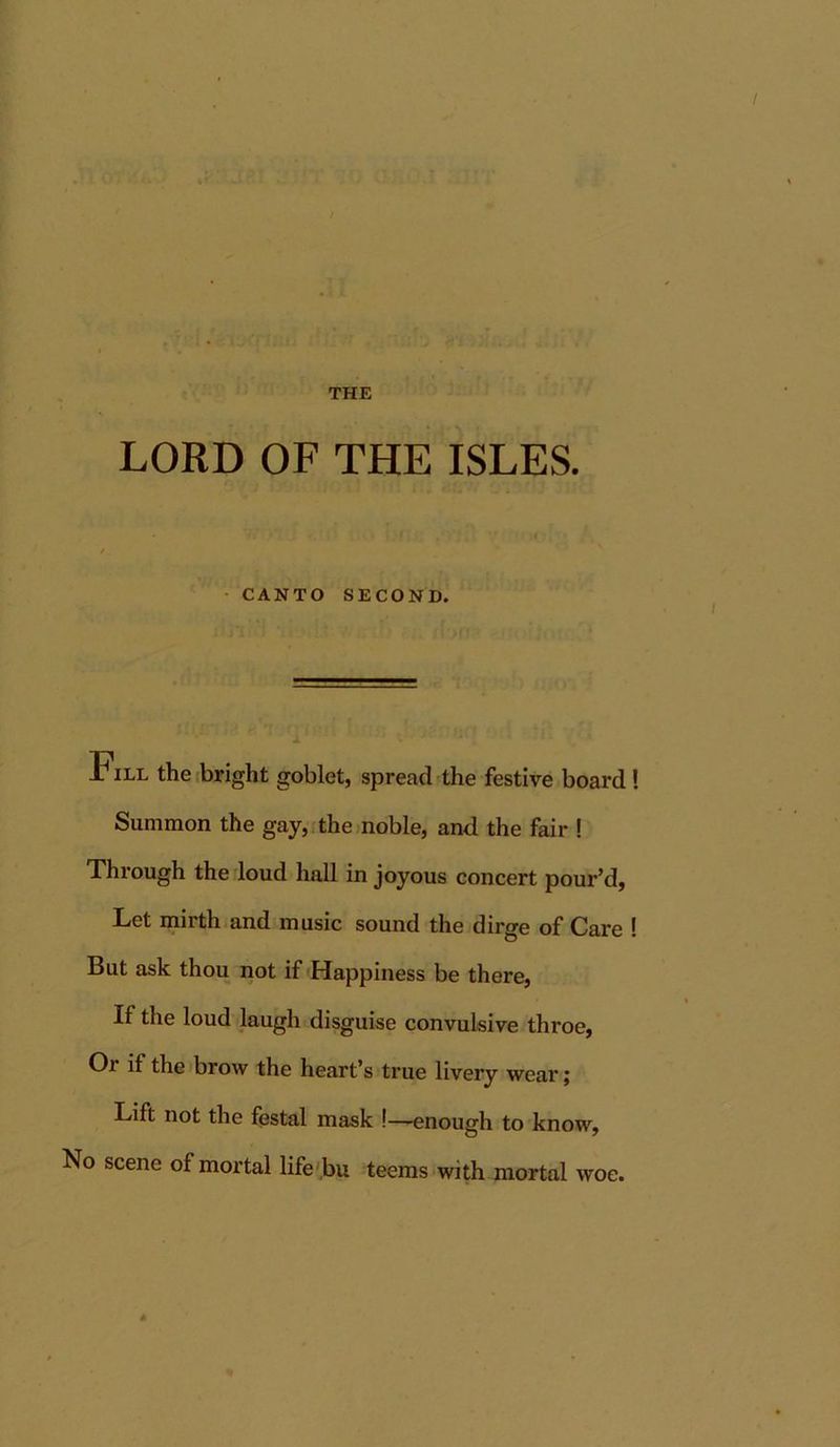 5jiT C THE LORD OF THE ISLES. • CANTO SECOND. Pill the bright goblet, spread the festive board! Summon the gay,ithe)nobIe, and the fair ! Through the loud hall in joyous concert pour’d, Let mirth and music sound the dirge of Care ! But ask thou not if Happiness be there, If the loud laugh disguise convulsive throe. Or if the brow the heart’s true livery wear; Lift not the festal mask !—enough to know. No scene of mortal life'bu teems with mortal woe.