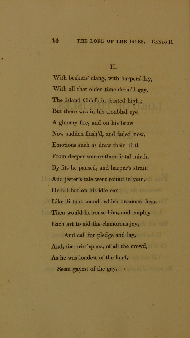II. With beakers’ clang, with harpers’ lay, With all that olden time deem’d gay, The Island Chieftain feasted high; But there was in his troubled eye A gloomy fire, and on his brow Now sudden flush’d, and faded now. Emotions such as draw their birth From deeper source than festal mirth. By fits he paused, and harper’s strain And jester’s tale went round in vain. Or fell but on his idle ear Like distant sounds which dreamers hear. Then would he rouse him, and employ Each art to aid the clamorous joy. And call for pledge and lay. And, for brief space, of all the crowd, As he was loudest of the loud. Seem gayest of the gay, «