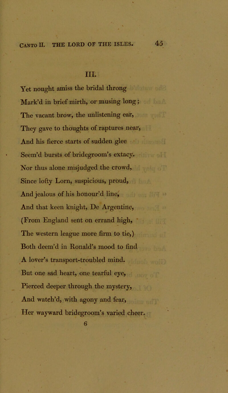 III. Yet nought amiss the bridal throng Mark’d in brief mirth, or musing long; The vacant brow, the unlistening ear. They gave to thoughts of raptures near. And his fierce starts of sudden glee • Seem’d bursts of bridegroom’s extacy. Nor thus alone misjudged the crowd. Since lofty Lorn, suspicious, proud. And jealous of his honour’d line,' And that keen knight, De Argentine, (From England sent on errand high, * The western league more firm to tie,) Both deem’d in Ronald’s mood to find A lover’s transport-troubled mind. But one sad heart, one tearful eye. Pierced deeper through the mystery. And watch’d, with agony and fear. Her wayward bridegroom’s varied cheer. 6