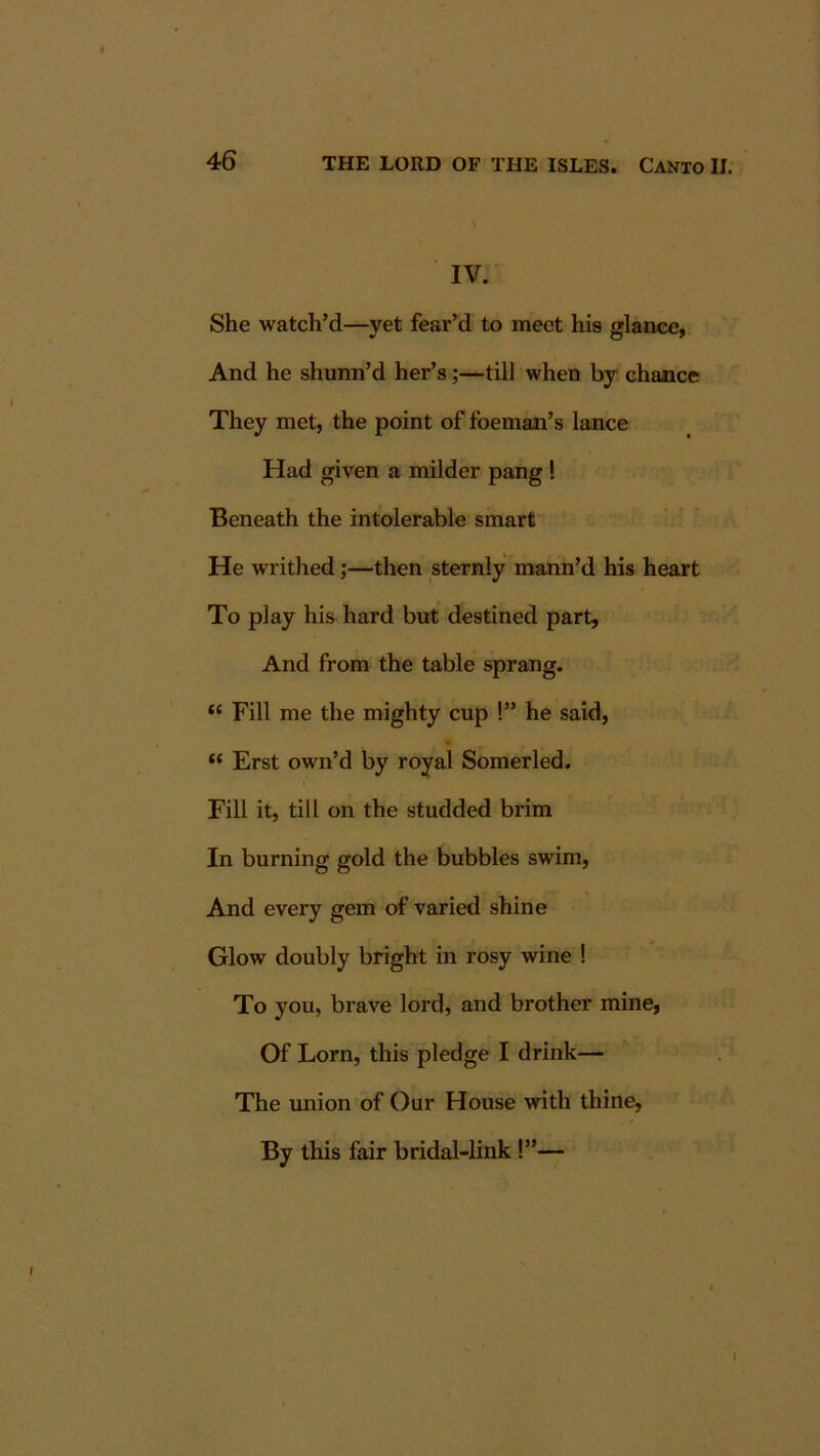 IV. She watch’d—yet fear’d to meet his glance, And he shunn’d her’s;—till when by chance They met, the point of foeman’s lance Had given a milder pang ! Beneath the intolerable smart He writhed;—then sternly mann’d his heart To play his hard but destined part. And from the table sprang. “ Fill me the mighty cup !” he said, “ Erst own’d by royal Somerled. Fill it, till on the studded brim In burning gold the bubbles swim, And every gem of varied shine Glow doubly bright in rosy wine ! To you, brave lord, and brother mine, Of Lorn, this pledge I drink— The union of Our House with thine, By this fair bridal-link!”—