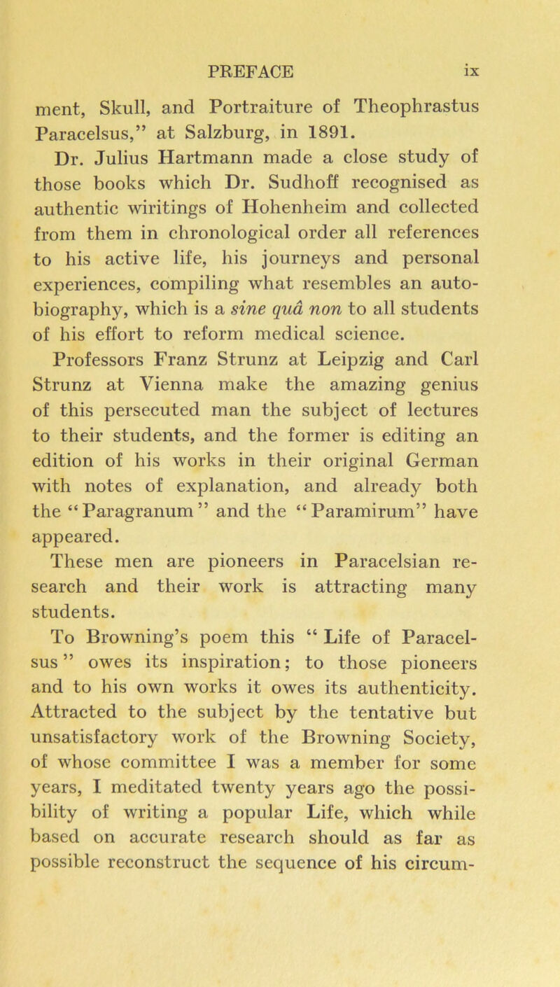 ment, Skull, and Portraiture of Theophrastus Paracelsus,” at Salzburg, in 1891. Dr. Julius Hartmann made a close study of those books which Dr. Sudhoff recognised as authentic wiritings of Hohenheim and collected from them in chronological order all references to his active life, his journeys and personal experiences, compiling what resembles an auto- biography, which is a sine qua non to all students of his effort to reform medical science. Professors Franz Strunz at Leipzig and Carl Strunz at Vienna make the amazing genius of this persecuted man the subject of lectures to their students, and the former is editing an edition of his works in their original German with notes of explanation, and already both the “Paragranum” and the “Paramirum” have appeared. These men are pioneers in Paracelsian re- search and their work is attracting many students. To Browning’s poem this “ Life of Paracel- sus ” owes its inspiration; to those pioneers and to his own works it owes its authenticity. Attracted to the subject by the tentative but unsatisfactory work of the Browning Society, of whose committee I was a member for some years, I meditated twenty years ago the possi- bility of writing a popular Life, which while based on accurate research should as far as possible reconstruct the sequence of his circum-