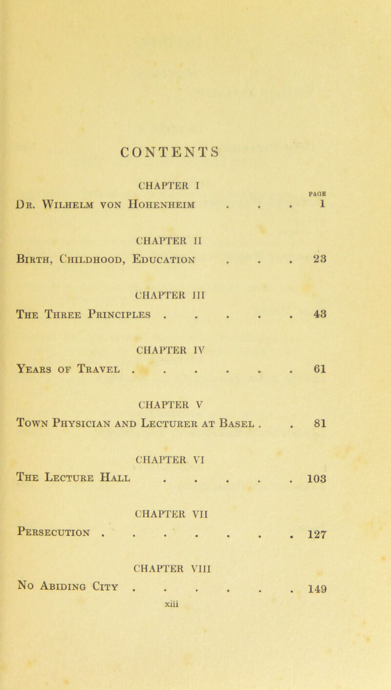 CONTENTS CHAPTER I PAGO Dr, Wilhelm von Hohenheim . . . 1 CHAPTER II Birth, Childhood, Education ... 23 CHAFI'ER III The Three Principles ..... 43 CHAPTER IV Years of Travel ...... 61 CHAPTER V Town Physician and Lecturer at Basel . . 81 CHAPTER VI The Lecture Hall ..... 103 CHAPTER VII Persecution 127 CHAPTER VIII No Abiding City . 149