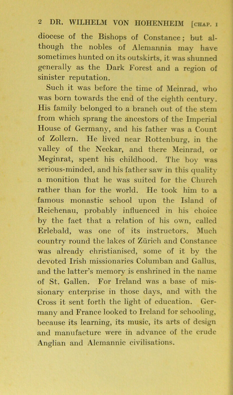diocese of the Bishops of Constance; but al- though the nobles of Alemannia may have sometimes hunted on its outskirts, it was shunned generally as the Dark Forest and a region of sinister reputation. Such it was before the time of Meinrad, who was born towards the end of the eighth century. His family belonged to a branch out of the stem from which sprang the ancestors of the Imperial House of Germany, and his father was a Count of Zollern. He lived near Rottenburg, in the valley of the Neckar, and there Meinrad, or Meginrat, spent his childhood. The boy was serious-minded, and his father saw in this quality a monition that he was suited for the Church rather than for the world. He took him to a famous monastic school upon the Island of Reichenau, probably influenced in his choice by the fact that a relation of his own, called Erlebald, was one of its instructors. Much country round the lakes of Zurich and Constance was already christianised, some of it by the devoted Irish missionaries Columban and Gallus, and the latter’s memory is enshrined in the name of St. Gallon. For Ireland was a base of mis- sionary enterprise in those days, and with the Cross it sent forth the light of education. Ger- many and France looked to Ireland for schooling, because its learning, its music, its arts of design and manufacture were in advance of the crude Anglian and Alemannic civilisations.