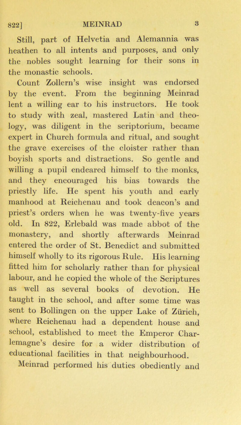 822] Still, part of Helvetia and Alemannia was heathen to all intents and purposes, and only the nobles sought learning for their sons in the monastic schools. Count Zollern’s wise insight was endorsed by the event. From the beginning Meinrad lent a willing ear to his instructors. He took to study with zeal, mastered Latin and theo- logy, was diligent in the scriptorium, became expert in Church formula and ritual, and sought the grave exercises of the cloister rather than boyish sports and distractions. So gentle and willing a pupil endeared himself to the monks, and they encouraged his bias towards the priestly life. He spent his youth and early manhood at Reichenau and took deacon’s and priest’s orders when he was twenty-five years old. In 822, Erlebald was made abbot of the monastery, and shortly afterwards Meinrad entered the order of St. Benedict and submitted himself wholly to its rigorous Rule. His learning fitted him for scholarly rather than for physical labour, and he copied the whole of the Scriptures as well as several books of devotion. He taught in the school, and after some time was sent to Bollingen on the upper Lake of Zurich, where Reichenau had a dependent house and school, established to meet the Emperor Char- lemagne’s desire for a wider distribution of educational facilities in that neighbourhood. Meinrad performed his duties obediently and