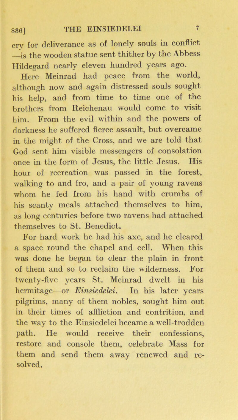836] cry for deliverance as of lonely souls in conflict —is the wooden statue sent thither by the Abbess Hildegard nearly eleven hundred years ago. Here Meinrad had peace from the world, although now and again distressed souls sought his help, and from time to time one of the brothers from Reichenau would come to visit him. From the evil within and the powers of darkness he suffered fierce assault, but overcame in the might of the Cross, and we are told that God sent him visible messengers of consolation once in the form of Jesus, the little Jesus. His hour of recreation was passed in the forest, walking to and fro, and a pair of young ravens whom he fed from his hand with crumbs of his scanty meals attached themselves to him, as long centuries before two ravens had attached themselves to St. Benedict. For hard work he had his axe, and he cleared a space round the chapel and cell. When this was done he began to clear the plain in front of them and so to reclaim the wilderness. For twenty-five years St. Meinrad dwelt in his hermitage—or Einsiedelei. In his later years pilgrims, many of them nobles, sought him out in their times of affliction and contrition, and the way to the Einsiedelei became a well-trodden path. He would receive their confessions, restore and console them, celebrate Mass for them and send them away renewed and re- solved.