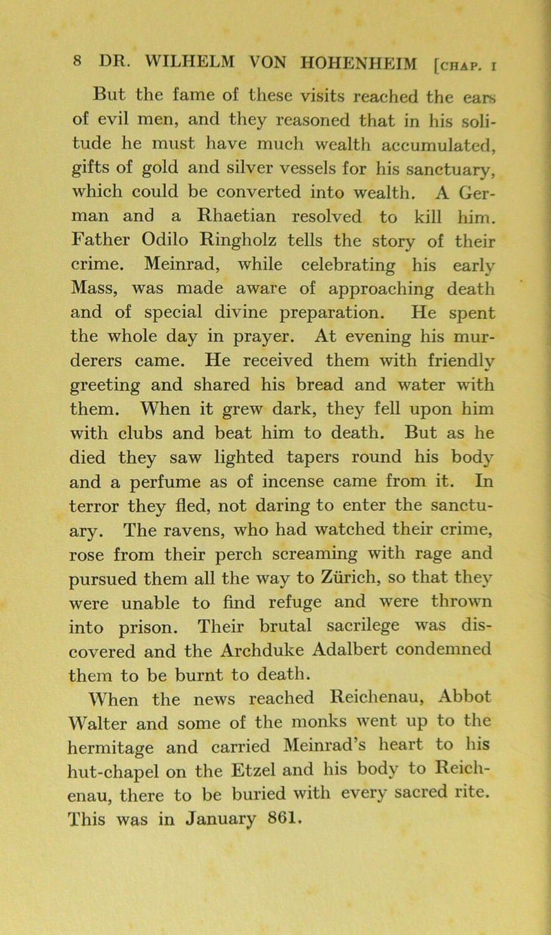 But the fame of these visits reached the ears of evil men, and they reasoned that in his soli- tude he must have much wealth accumulated, gifts of gold and silver vessels for his sanctuary, which could be converted into wealth. A Ger- man and a Rhaetian resolved to kill him. Father Odilo Ringholz tells the story of their crime. Meinrad, while celebrating his early Mass, was made aware of approaching death and of special divine preparation. He spent the whole day in prayer. At evening his mur- derers came. He received them with friendly greeting and shared his bread and water with them. When it grew dark, they fell upon him with clubs and beat him to death. But as he died they saw lighted tapers round his body and a perfume as of incense came from it. In terror they fled, not daring to enter the sanctu- ary. The ravens, who had watched their crime, rose from their perch screaming with rage and pursued them all the way to Zurich, so that they were unable to find refuge and were thrown into prison. Their brutal sacrilege was dis- covered and the Archduke Adalbert condemned them to be burnt to death. When the news reached Reichenau, Abbot Walter and some of the monks went up to the hermitage and carried Meinrad’s heart to his hut-chapel on the Etzel and his body to Reich- enau, there to be buried with every sacred rite. This was in January 861.