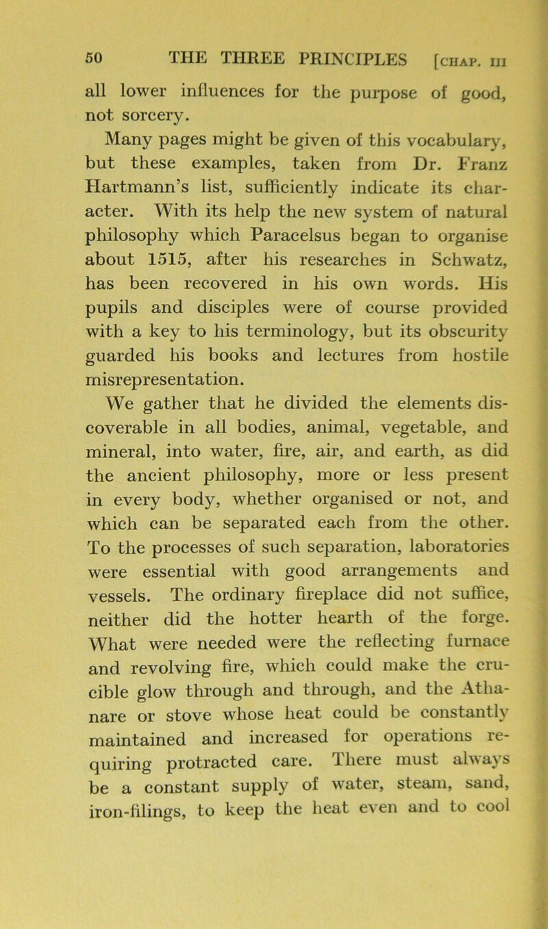 all lower influences for the purpose of good, not sorcery. Many pages might be given of this vocabular>% but these examples, taken from Dr. P'ranz Hartmann’s list, sufficiently indicate its char- acter. With its help the new system of natural philosophy which Paracelsus began to organise about 1515, after his researches in Schwatz, has been recovered in his own words. His pupils and disciples were of course provided with a key to his terminology, but its obscurity guarded his books and lectures from hostile misrepresentation. We gather that he divided the elements dis- coverable in all bodies, animal, vegetable, and mineral, into water, fire, air, and earth, as did the ancient philosophy, more or less present in every body, whether organised or not, and which can be separated each from the other. To the processes of such separation, laboratories were essential with good arrangements and vessels. The ordinary fireplace did not suffice, neither did the hotter hearth of the forge. What were needed were the reflecting furnace and revolving fire, which could make the cru- cible glow through and through, and the Atha- nare or stove whose heat could be constantly maintained and increased for operations re- quiring protracted care. There must always be a constant supply of water, steam, sand, iron-filings, to keep the heat even and to cool