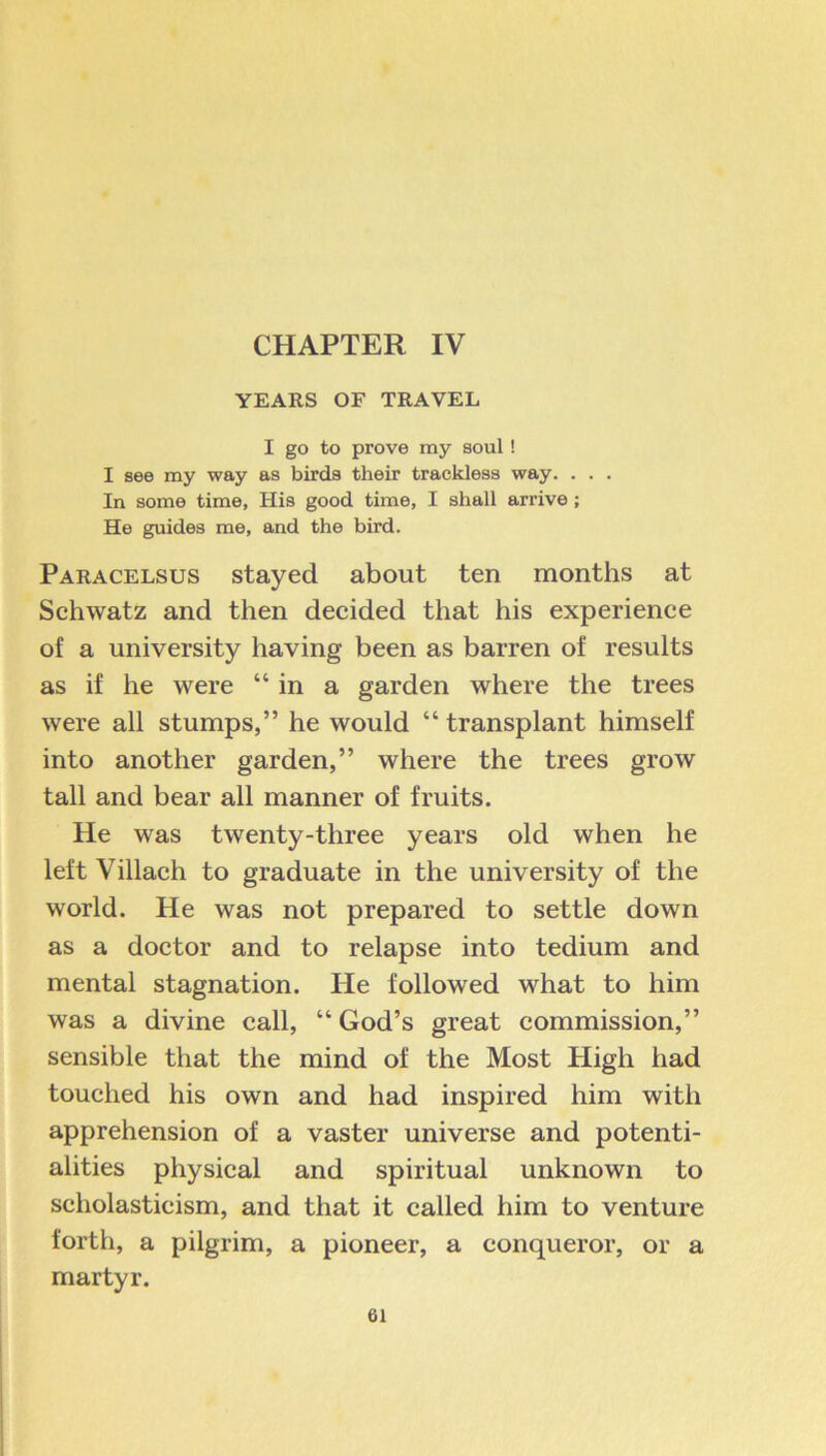 CHAPTER IV YEARS OF TRAVEL I go to prove my soul ! I see my way as birds their trackless way. . . . In some time, His good time, I shall arrive; He guides me, and the bird. Paracelsus stayed about ten months at Schwatz and then decided that his experience of a university having been as barren of results as if he were “in a garden where the trees were all stumps,” he would “ transplant himself into another garden,” where the trees grow tall and bear all manner of fruits. He was twenty-three years old when he left Villach to graduate in the university of the world. He was not prepared to settle down as a doctor and to relapse into tedium and mental stagnation. He followed what to him was a divine call, “ God’s great commission,” sensible that the mind of the Most High had touched his own and had inspired him with apprehension of a vaster universe and potenti- alities physical and spiritual unknown to scholasticism, and that it called him to venture forth, a pilgrim, a pioneer, a conqueror, or a martyr.