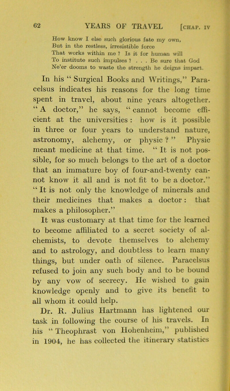 How know I else such glorious fate my own, But in the restless, irresistible force That works within me ? Is it for human will To institute such impulses ? ... Be sure that God Ne’er dooms to waste the strength he deigns impart. In his “ Surgical Books and Writings,” Para- celsus indicates his reasons for the long time spent in travel, about nine years altogether. “ A doctor,” he says, “ cannot become effi- cient at the universities : how is it possible in three or four years to understand nature, astronomy, alchemy, or physic ? ” Physic meant medicine at that time. “It is not pos- sible, for so much belongs to the art of a doctor that an immature boy of four-and-twenty can- not know it all and is not fit to be a doctor.” “It is not only the knowledge of minerals and their medicines that makes a doctor: that makes a philosopher.” It was customary at that time for the learned to become affiliated to a secret society of al- chemists, to devote themselves to alchemy and to astrology, and doubtless to learn many things, but under oath of silence. Paracelsus refused to join any such body and to be bound by any vow of secrecy. He wished to gain knowledge openly and to give its benefit to all whom it could help. Dr. R. Julius Hartmann has lightened our task in following the course of his travels. In his “ Theophrast von Hohenheim,” published in 1904, he has collected tlie itinerary statistics